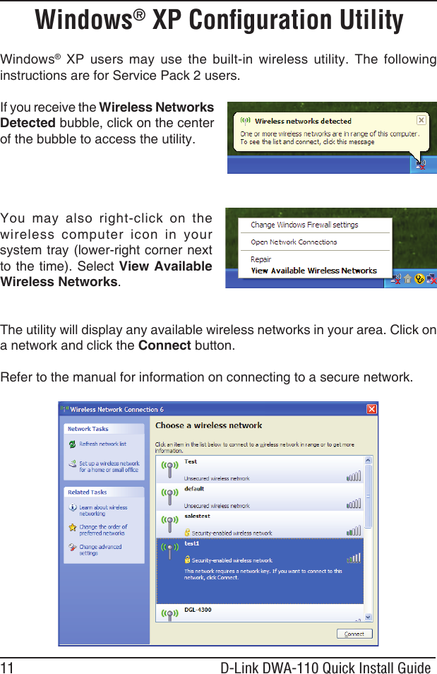 11 D-Link DWA-110 Quick Install GuideWindows®  XP  users  may  use  the  built-in  wireless  utility.  The  following instructions are for Service Pack 2 users. If you receive the Wireless Networks Detected bubble, click on the center of the bubble to access the utility.You  may  also  right-click  on  the wireless  computer  icon  in  your system tray (lower-right corner next to the time). Select View Available Wireless Networks.The utility will display any available wireless networks in your area. Click on a network and click the Connect button.Refer to the manual for information on connecting to a secure network.Windows® XP Conﬁguration Utility
