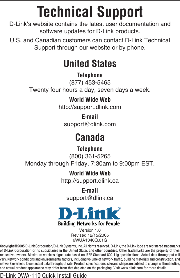 D-Link DWA-110 Quick Install GuideTechnical SupportD-Link’s website contains the latest user documentation and software updates for D-Link products.U.S. and Canadian customers can contact D-Link Technical Support through our website or by phone.United StatesTelephone (877) 453-5465Twenty four hours a day, seven days a week.World Wide Webhttp://support.dlink.comE-mailsupport@dlink.comCanadaTelephone (800) 361-5265Monday through Friday, 7:30am to 9:00pm EST.World Wide Webhttp://support.dlink.caE-mailsupport@dlink.caVersion 1.0Revised 12/15/20056WUA1340Q.01GCopyright ©2005 D-Link Corporation/D-Link Systems, Inc. All rights reserved. D-Link, the D-Link logo are registered trademarks of D-Link Corporation or its subsidiaries in the United States and other countries. Other trademarks are the property of their respective owners. Maximum wireless signal rate based on IEEE Standard 802.11g speciﬁcations. Actual data throughput will vary. Network conditions and environmental factors, including volume of network trafﬁc, building materials and construction, and network overhead lower actual data throughput rate. Product speciﬁcations, size and shape are subject to change without notice, and actual product appearance may differ from that depicted on the packaging. Visit www.dlink.com for more details.