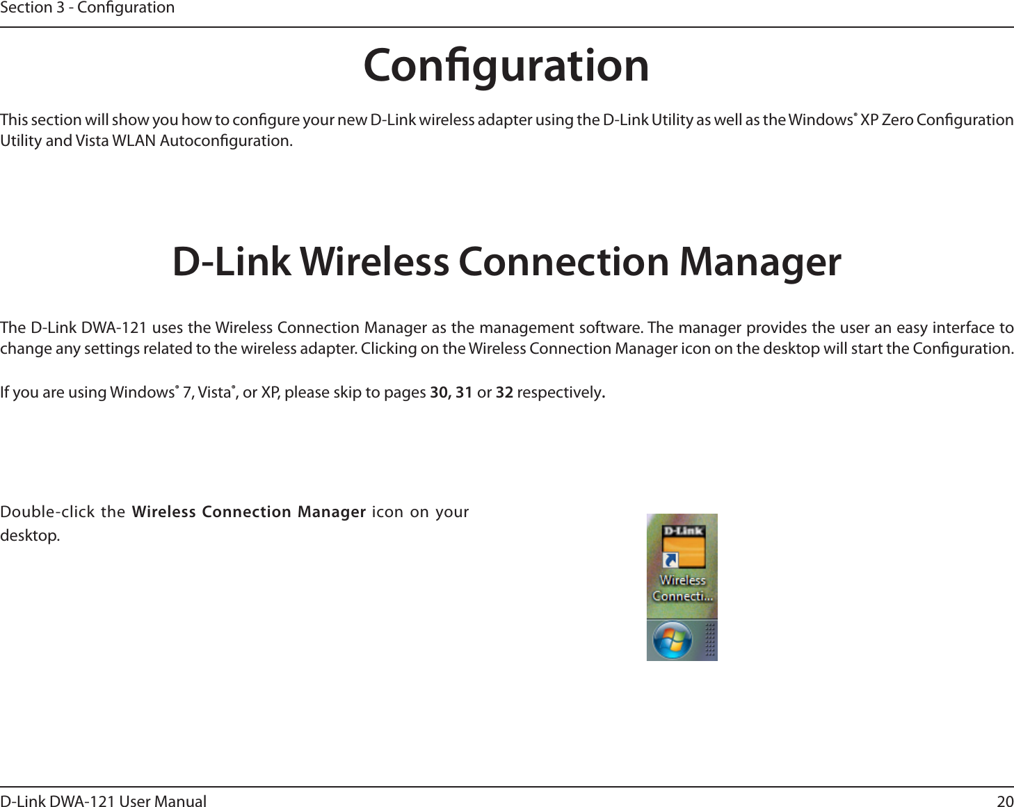 20D-Link DWA-121 User ManualSection 3 - CongurationCongurationThis section will show you how to congure your new D-Link wireless adapter using the D-Link Utility as well as the Windows® XP Zero Conguration Utility and Vista WLAN Autoconguration.D-Link Wireless Connection ManagerThe D-Link DWA-121 uses the Wireless Connection Manager as the management software. The manager provides the user an easy interface to change any settings related to the wireless adapter. Clicking on the Wireless Connection Manager icon on the desktop will start the Conguration.If you are using Windows® 7, Vista®, or XP, please skip to pages 30, 31 or 32 respectively.Double-click the Wireless Connection Manager icon on your desktop.
