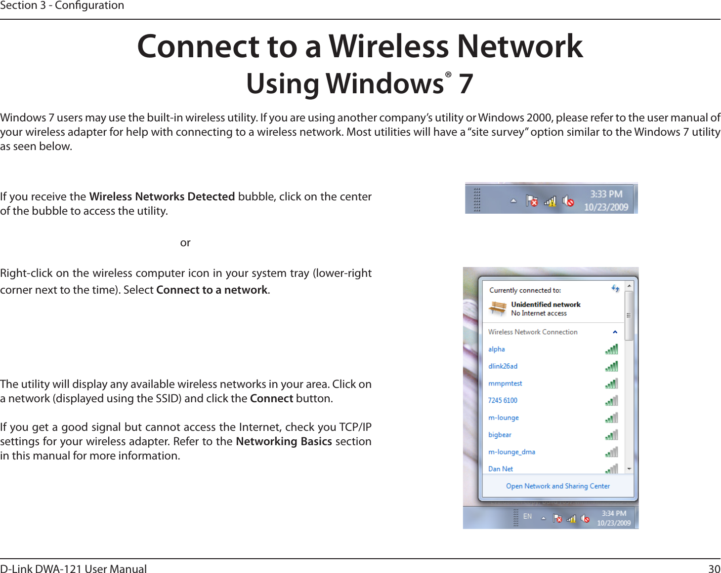 30D-Link DWA-121 User ManualSection 3 - CongurationConnect to a Wireless NetworkUsing Windows® 7Windows 7 users may use the built-in wireless utility. If you are using another company’s utility or Windows 2000, please refer to the user manual of your wireless adapter for help with connecting to a wireless network. Most utilities will have a “site survey” option similar to the Windows 7 utility as seen below.Right-click on the wireless computer icon in your system tray (lower-right corner next to the time). Select Connect to a network.If you receive the Wireless Networks Detected bubble, click on the center of the bubble to access the utility.     orThe utility will display any available wireless networks in your area. Click on a network (displayed using the SSID) and click the Connect button.If you get a good signal but cannot access the Internet, check you TCP/IP settings for your wireless adapter. Refer to the Networking Basics section in this manual for more information.