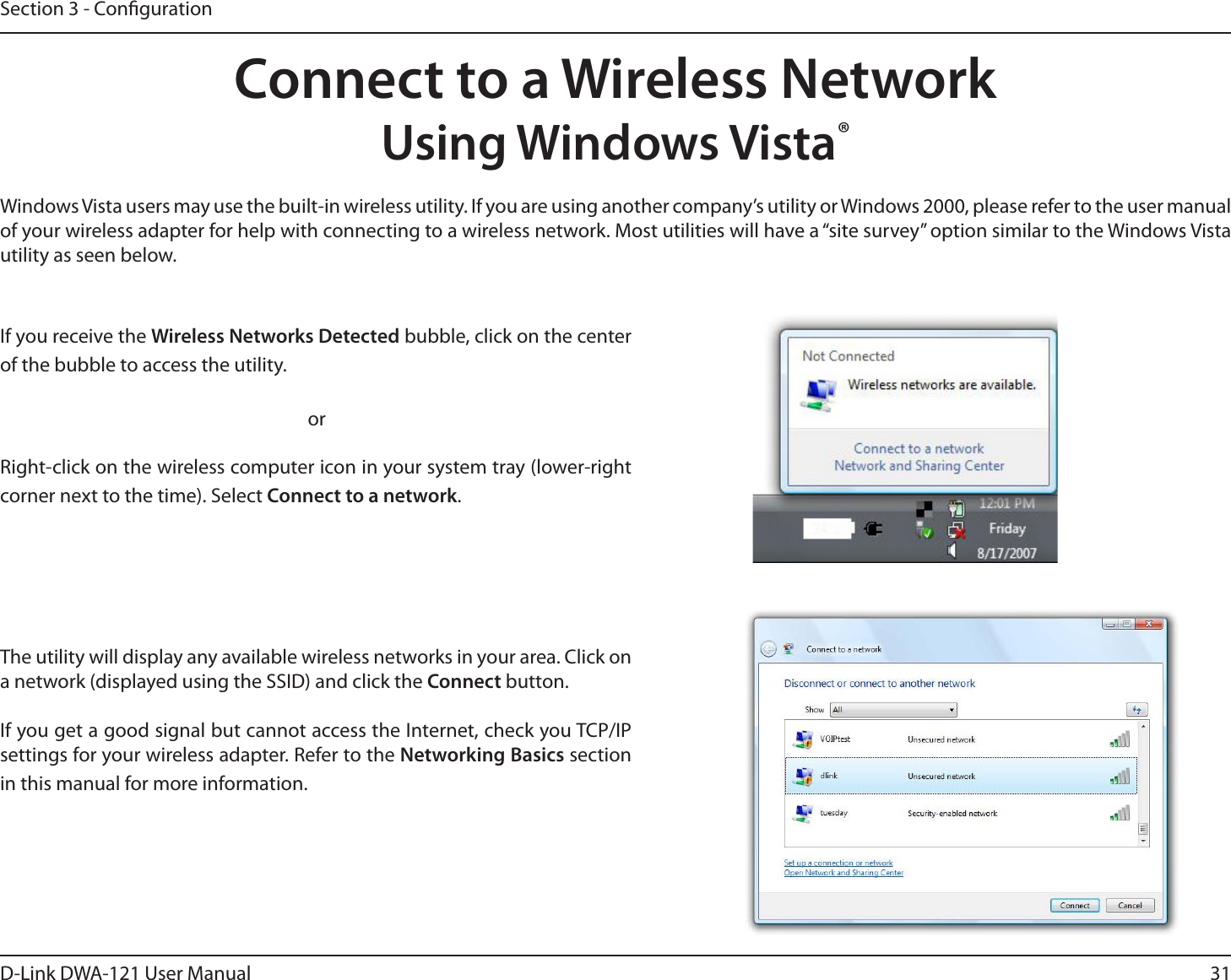 31D-Link DWA-121 User ManualSection 3 - CongurationConnect to a Wireless NetworkUsing Windows Vista®Windows Vista users may use the built-in wireless utility. If you are using another company’s utility or Windows 2000, please refer to the user manual of your wireless adapter for help with connecting to a wireless network. Most utilities will have a “site survey” option similar to the Windows Vista utility as seen below.Right-click on the wireless computer icon in your system tray (lower-right corner next to the time). Select Connect to a network.If you receive the Wireless Networks Detected bubble, click on the center of the bubble to access the utility.     orThe utility will display any available wireless networks in your area. Click on a network (displayed using the SSID) and click the Connect button.If you get a good signal but cannot access the Internet, check you TCP/IP settings for your wireless adapter. Refer to the Networking Basics section in this manual for more information.