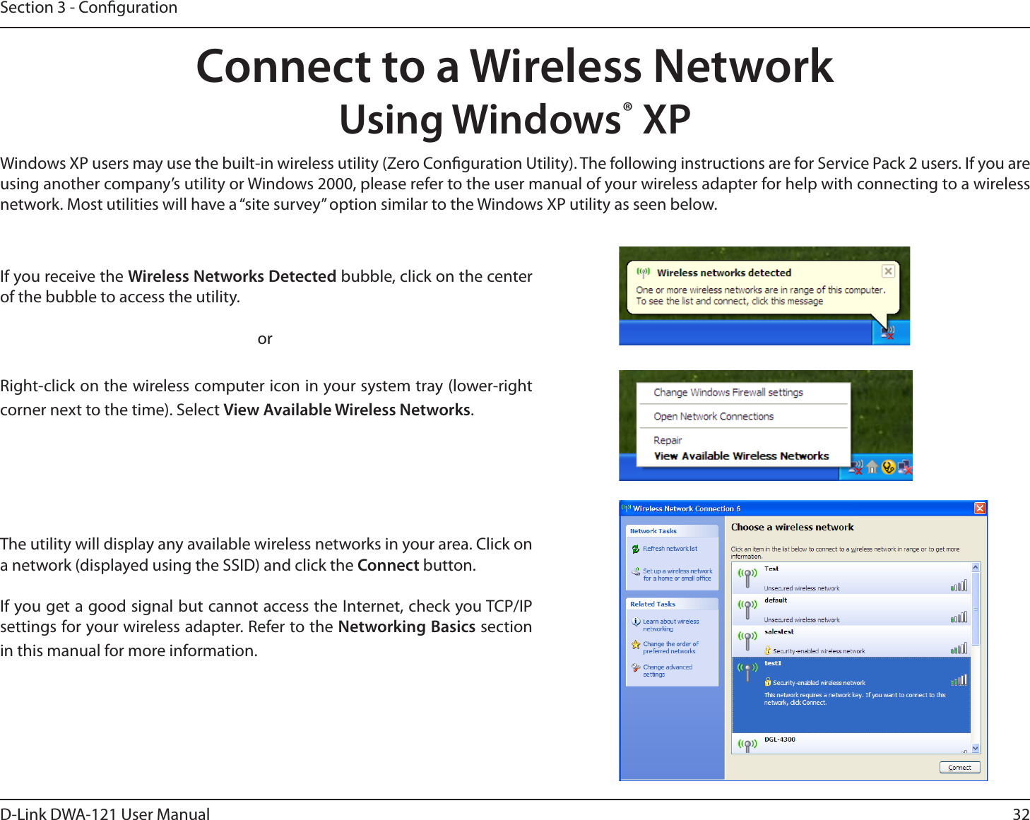 32D-Link DWA-121 User ManualSection 3 - CongurationConnect to a Wireless NetworkUsing Windows® XPWindows XP users may use the built-in wireless utility (Zero Conguration Utility). The following instructions are for Service Pack 2 users. If you are using another company’s utility or Windows 2000, please refer to the user manual of your wireless adapter for help with connecting to a wireless network. Most utilities will have a “site survey” option similar to the Windows XP utility as seen below.Right-click on the wireless computer icon in your system tray (lower-right corner next to the time). Select View Available Wireless Networks.If you receive the Wireless Networks Detected bubble, click on the center of the bubble to access the utility.     orThe utility will display any available wireless networks in your area. Click on a network (displayed using the SSID) and click the Connect button.If you get a good signal but cannot access the Internet, check you TCP/IP settings for your wireless adapter. Refer to the Networking Basics section in this manual for more information.
