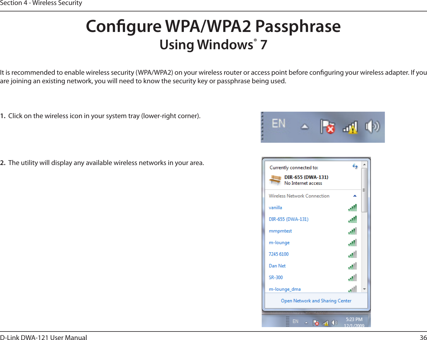 36D-Link DWA-121 User ManualSection 4 - Wireless SecurityCongure WPA/WPA2 PassphraseUsing Windows® 7It is recommended to enable wireless security (WPA/WPA2) on your wireless router or access point before conguring your wireless adapter. If you are joining an existing network, you will need to know the security key or passphrase being used.2.  The utility will display any available wireless networks in your area.1.  Click on the wireless icon in your system tray (lower-right corner).