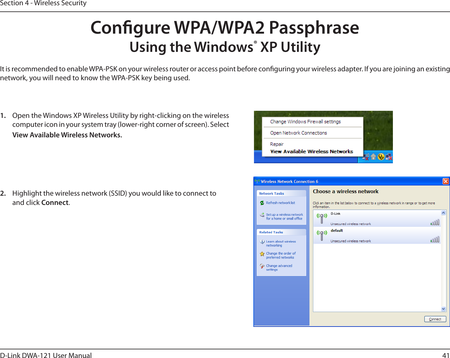 41D-Link DWA-121 User ManualSection 4 - Wireless SecurityCongure WPA/WPA2 PassphraseUsing the Windows® XP UtilityIt is recommended to enable WPA-PSK on your wireless router or access point before conguring your wireless adapter. If you are joining an existing network, you will need to know the WPA-PSK key being used.2.  Highlight the wireless network (SSID) you would like to connect to and click Connect.1.  Open the Windows XP Wireless Utility by right-clicking on the wireless computer icon in your system tray (lower-right corner of screen). Select View Available Wireless Networks. 