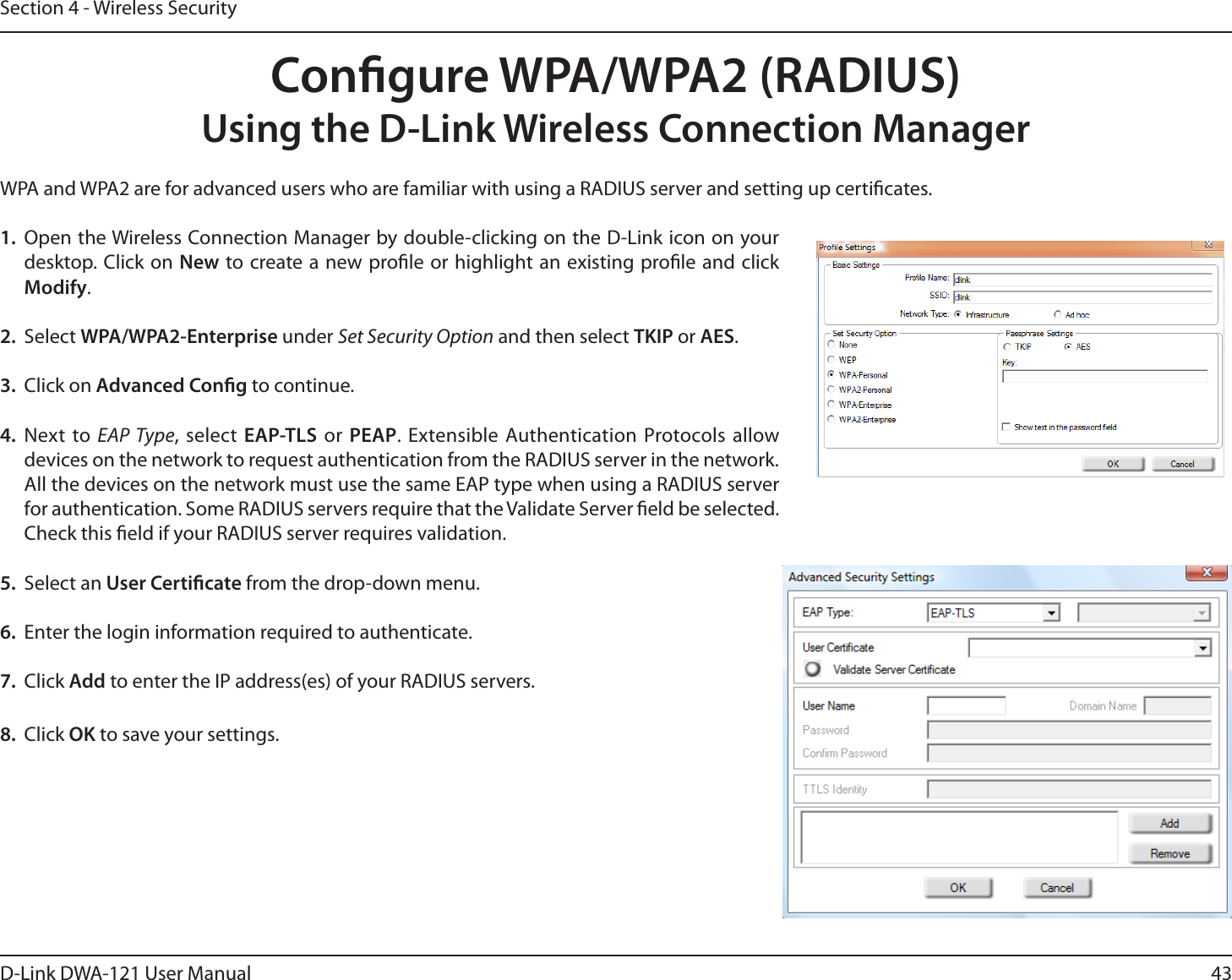 43D-Link DWA-121 User ManualSection 4 - Wireless SecurityCongure WPA/WPA2 (RADIUS)Using the D-Link Wireless Connection ManagerWPA and WPA2 are for advanced users who are familiar with using a RADIUS server and setting up certicates.1.  Open the Wireless Connection Manager by double-clicking on the D-Link icon on your desktop. Click on New to create a new prole or highlight an existing prole and click Modify. 2. Select WPA/WPA2-Enterprise under Set Security Option and then select TKIP or AES.3. Click on Advanced Cong to continue.4. Next to EAP Type, select EAP-TLS or PEAP. Extensible Authentication Protocols allow devices on the network to request authentication from the RADIUS server in the network. All the devices on the network must use the same EAP type when using a RADIUS server for authentication. Some RADIUS servers require that the Validate Server eld be selected. Check this eld if your RADIUS server requires validation.5. Select an User Certicate from the drop-down menu.6.  Enter the login information required to authenticate.7. Click Add to enter the IP address(es) of your RADIUS servers.8. Click OK to save your settings.