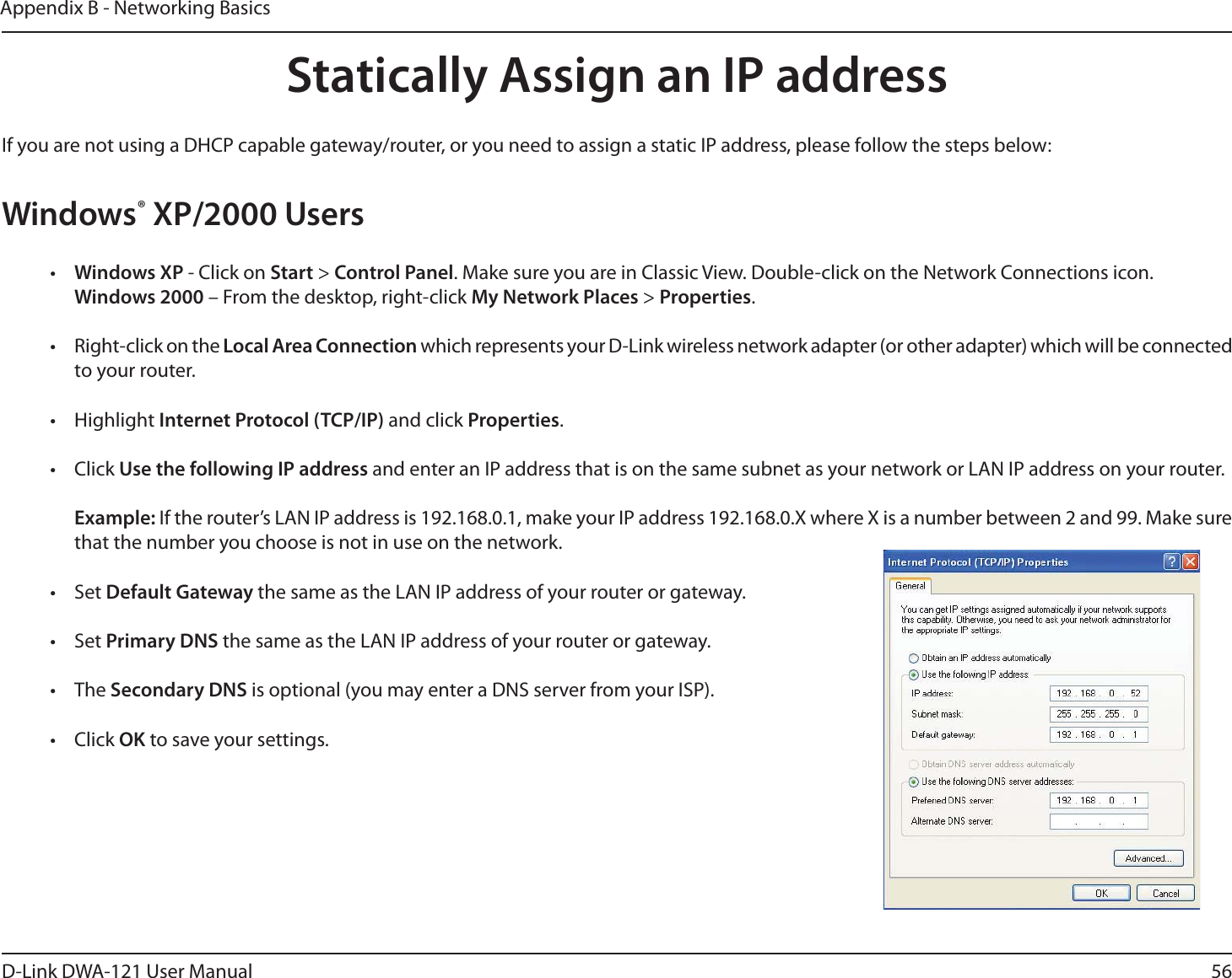 56D-Link DWA-121 User ManualAppendix B - Networking BasicsStatically Assign an IP addressIf you are not using a DHCP capable gateway/router, or you need to assign a static IP address, please follow the steps below:Windows® XP/2000 Users•  Windows XP - Click on Start &gt; Control Panel. Make sure you are in Classic View. Double-click on the Network Connections icon. Windows 2000 – From the desktop, right-click My Network Places &gt; Properties.•  Right-click on the Local Area Connection which represents your D-Link wireless network adapter (or other adapter) which will be connected to your router.• Highlight Internet Protocol (TCP/IP) and click Properties.• Click Use the following IP address and enter an IP address that is on the same subnet as your network or LAN IP address on your router. Example: If the router’s LAN IP address is 192.168.0.1, make your IP address 192.168.0.X where X is a number between 2 and 99. Make sure that the number you choose is not in use on the network. • Set Default Gateway the same as the LAN IP address of your router or gateway.• Set Primary DNS the same as the LAN IP address of your router or gateway. • The Secondary DNS is optional (you may enter a DNS server from your ISP).• Click OK to save your settings.