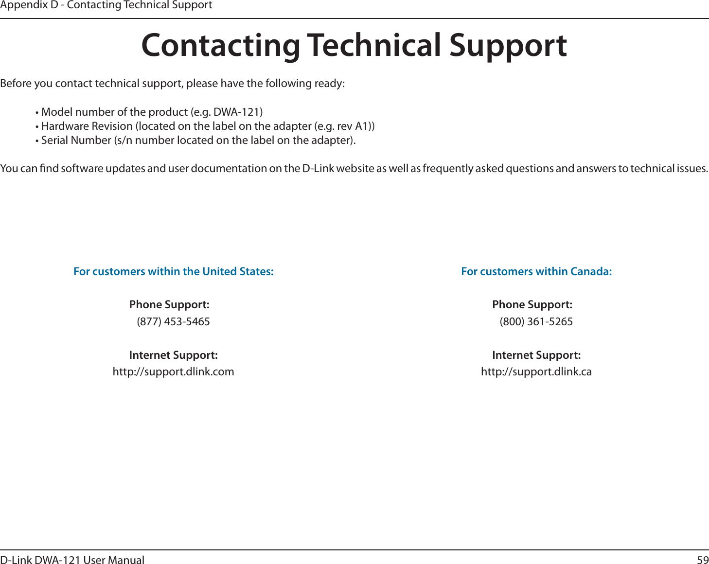 59D-Link DWA-121 User ManualAppendix D - Contacting Technical SupportContacting Technical SupportBefore you contact technical support, please have the following ready:  • Model number of the product (e.g. DWA-121)  • Hardware Revision (located on the label on the adapter (e.g. rev A1))  • Serial Number (s/n number located on the label on the adapter). You can nd software updates and user documentation on the D-Link website as well as frequently asked questions and answers to technical issues.For customers within the United States: Phone Support: (877) 453-5465 Internet Support: http://support.dlink.com For customers within Canada: Phone Support: (800) 361-5265   Internet Support: http://support.dlink.ca 