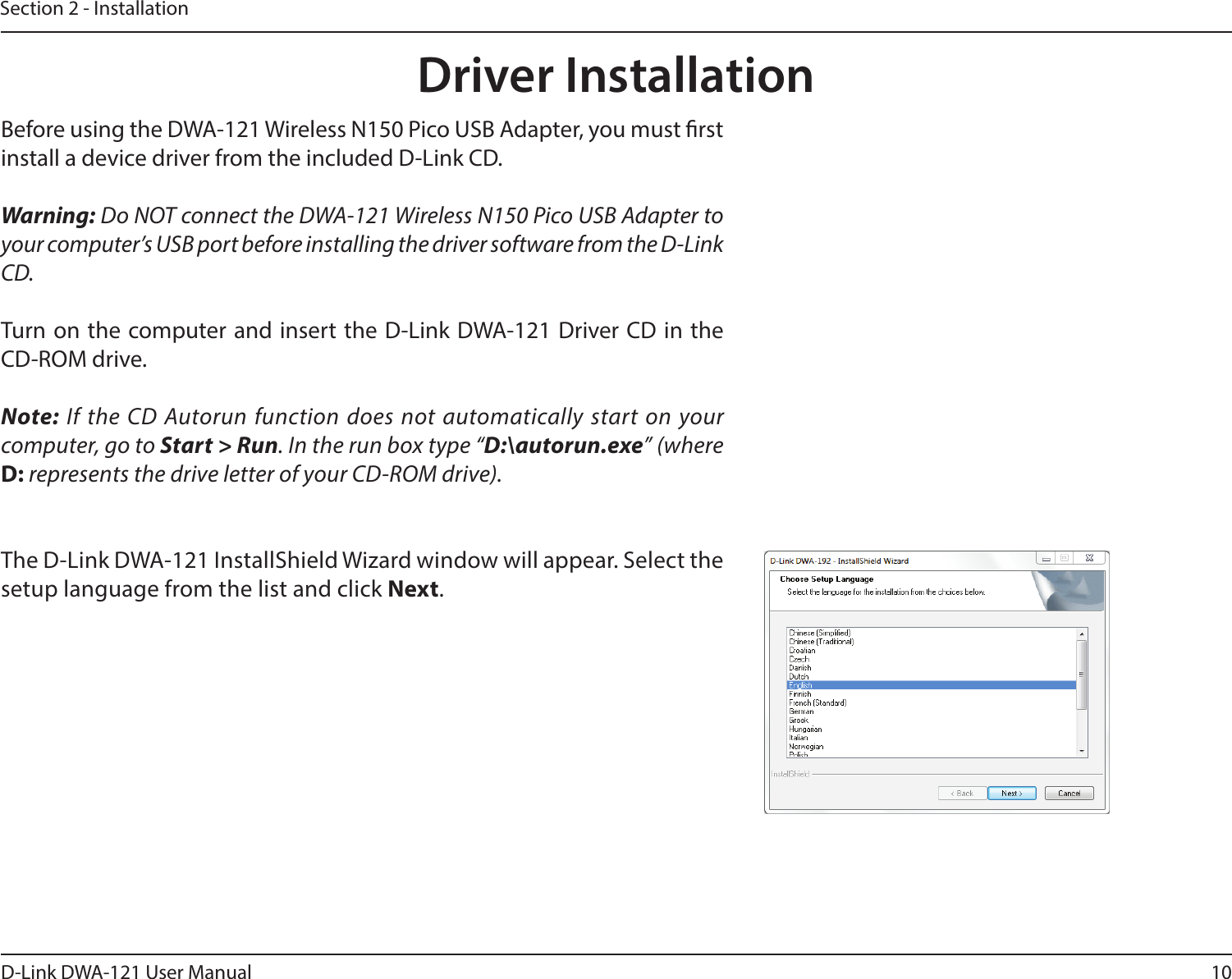 10D-Link DWA-121 User ManualSection 2 - InstallationDriver InstallationBefore using the DWA-121 Wireless N150 Pico USB Adapter, you must rst install a device driver from the included D-Link CD.Warning: Do NOT connect the DWA-121 Wireless N150 Pico USB Adapter to your computer’s USB port before installing the driver software from the D-Link CD.Turn on the computer and insert the D-Link DWA-121 Driver CD in the CD-ROM drive.Note: If the CD Autorun function does not automatically start on your computer, go to Start &gt; Run. In the run box type “D:\autorun.exe” (where D: represents the drive letter of your CD-ROM drive).The D-Link DWA-121 InstallShield Wizard window will appear. Select the setup language from the list and click Next.