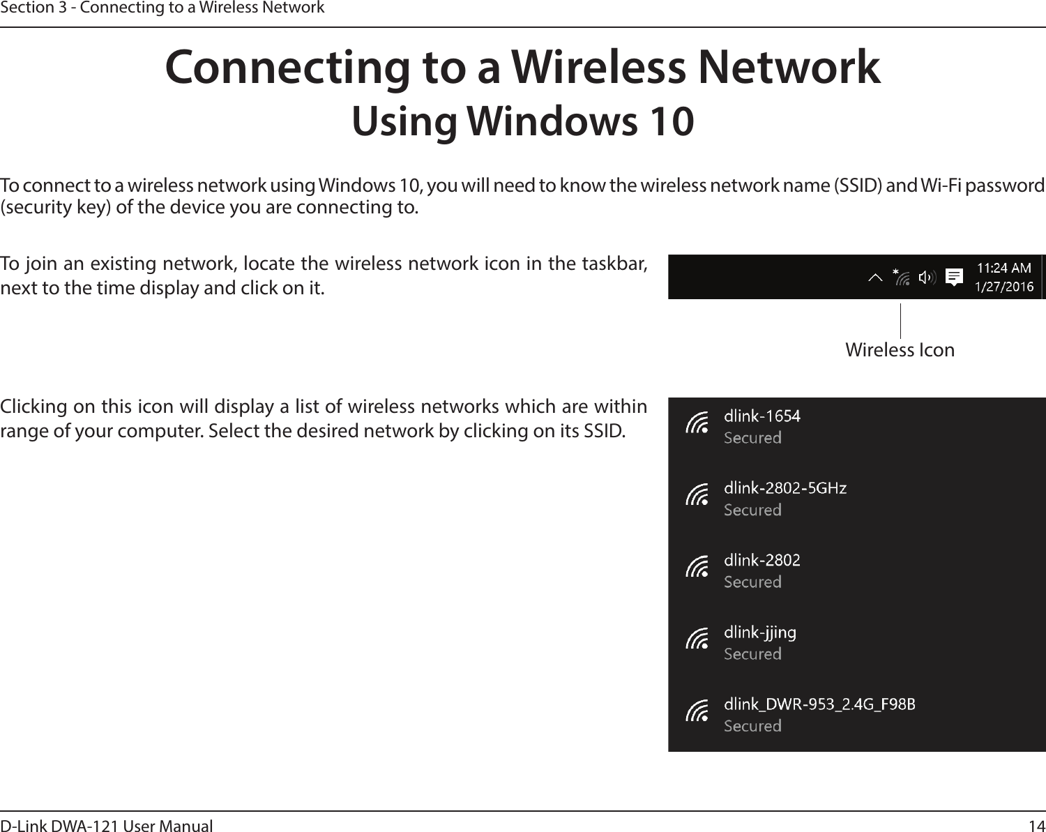 14D-Link DWA-121 User ManualSection 3 - Connecting to a Wireless NetworkTo connect to a wireless network using Windows 10, you will need to know the wireless network name (SSID) and Wi-Fi password (security key) of the device you are connecting to. To join an existing network, locate the wireless network icon in the taskbar, next to the time display and click on it. Wireless IconClicking on this icon will display a list of wireless networks which are within range of your computer. Select the desired network by clicking on its SSID.Connecting to a Wireless NetworkUsing Windows 10