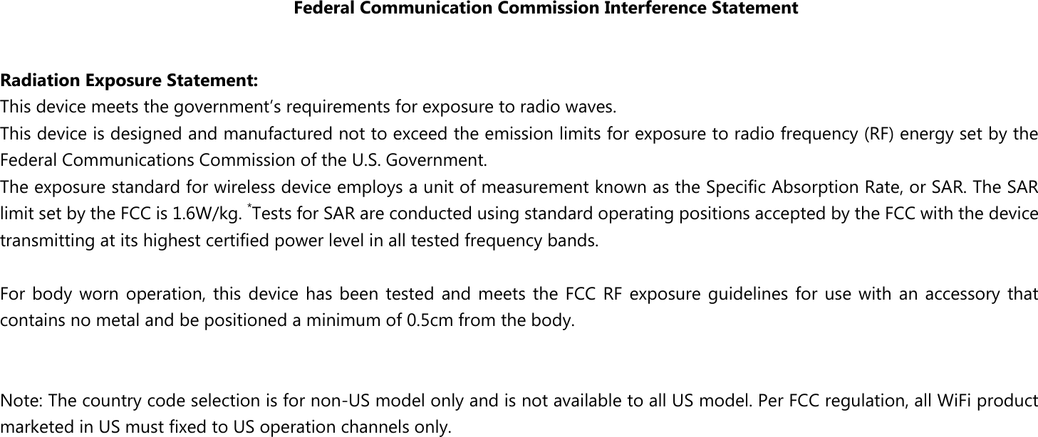 Federal Communication Commission Interference Statement  Radiation Exposure Statement: This device meets the government’s requirements for exposure to radio waves. This device is designed and manufactured not to exceed the emission limits for exposure to radio frequency (RF) energy set by the Federal Communications Commission of the U.S. Government. The exposure standard for wireless device employs a unit of measurement known as the Specific Absorption Rate, or SAR. The SAR limit set by the FCC is 1.6W/kg. *Tests for SAR are conducted using standard operating positions accepted by the FCC with the device transmitting at its highest certified power level in all tested frequency bands.  For body worn  operation, this device has been  tested and meets the FCC RF exposure guidelines for use with an accessory that contains no metal and be positioned a minimum of 0.5cm from the body.     Note: The country code selection is for non-US model only and is not available to all US model. Per FCC regulation, all WiFi product marketed in US must fixed to US operation channels only. 
