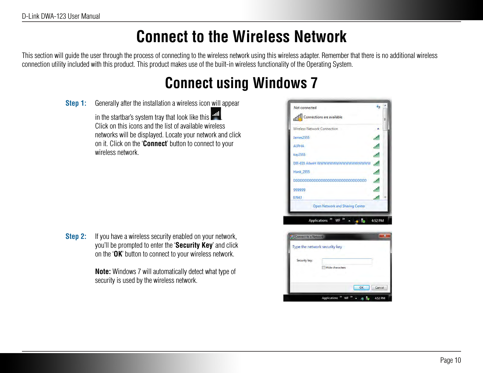 D-Link DWA-123 User Manual Page 10Connect to the Wireless NetworkThis section will guide the user through the process of connecting to the wireless network using this wireless adapter. Remember that there is no additional wireless connection utility included with this product. This product makes use of the built-in wireless functionality of the Operating System.Connect using Windows 7Generally after the installation a wireless icon will appear in the startbar’s system tray that look like this  .Click on this icons and the list of available wireless networks will be displayed. Locate your network and click on it. Click on the ‘Connect’ button to connect to your wireless network.Step 1:If you have a wireless security enabled on your network, you’ll be prompted to enter the ‘Security Key’ and click on the ‘OK’ button to connect to your wireless network.Note: Windows 7 will automatically detect what type of security is used by the wireless network. Step 2: