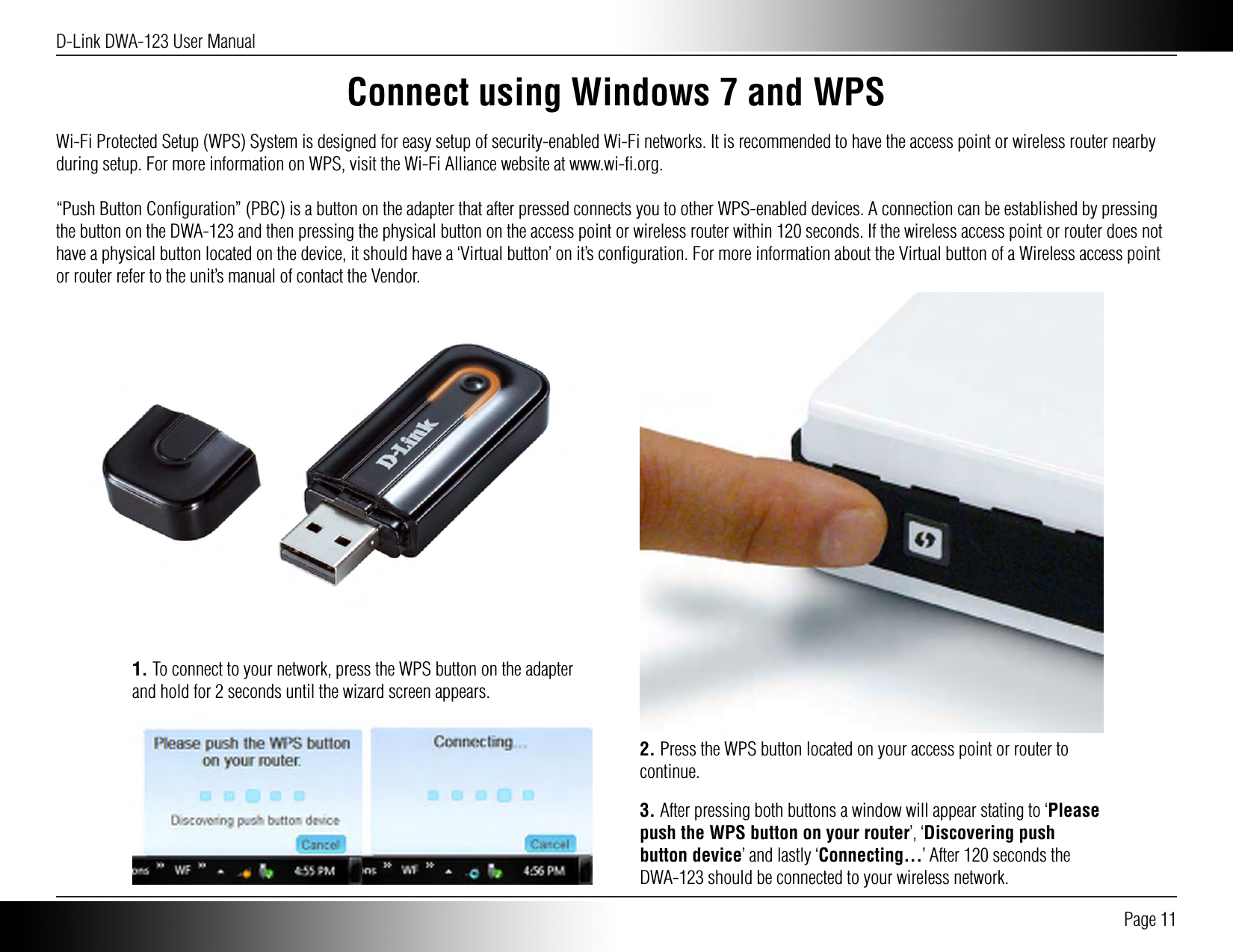 D-Link DWA-123 User Manual Page 11Connect using Windows 7 and WPSWi-Fi Protected Setup (WPS) System is designed for easy setup of security-enabled Wi-Fi networks. It is recommended to have the access point or wireless router nearby during setup. For more information on WPS, visit the Wi-Fi Alliance website at www.wi-ﬁ.org.“Push Button Conﬁguration” (PBC) is a button on the adapter that after pressed connects you to other WPS-enabled devices. A connection can be established by pressing the button on the DWA-123 and then pressing the physical button on the access point or wireless router within 120 seconds. If the wireless access point or router does not have a physical button located on the device, it should have a ‘Virtual button’ on it’s conﬁguration. For more information about the Virtual button of a Wireless access point or router refer to the unit’s manual of contact the Vendor.2. Press the WPS button located on your access point or router to continue. 1. To connect to your network, press the WPS button on the adapter and hold for 2 seconds until the wizard screen appears.3. After pressing both buttons a window will appear stating to ‘Please push the WPS button on your router’, ‘Discovering push button device’ and lastly ‘Connecting...’ After 120 seconds the DWA-123 should be connected to your wireless network.