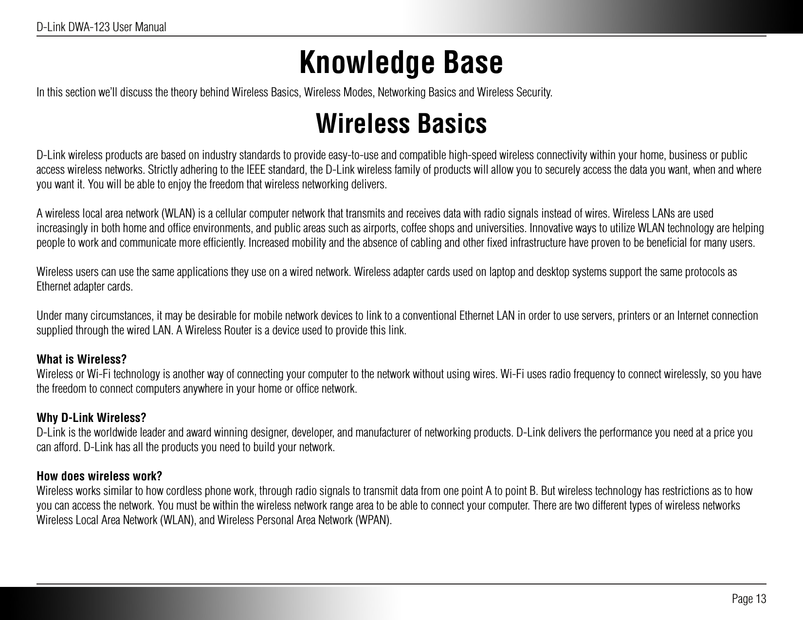 D-Link DWA-123 User Manual Page 13Knowledge BaseIn this section we’ll discuss the theory behind Wireless Basics, Wireless Modes, Networking Basics and Wireless Security.Wireless BasicsD-Link wireless products are based on industry standards to provide easy-to-use and compatible high-speed wireless connectivity within your home, business or public access wireless networks. Strictly adhering to the IEEE standard, the D-Link wireless family of products will allow you to securely access the data you want, when and where you want it. You will be able to enjoy the freedom that wireless networking delivers.A wireless local area network (WLAN) is a cellular computer network that transmits and receives data with radio signals instead of wires. Wireless LANs are used increasingly in both home and ofﬁce environments, and public areas such as airports, coffee shops and universities. Innovative ways to utilize WLAN technology are helping people to work and communicate more efﬁciently. Increased mobility and the absence of cabling and other ﬁxed infrastructure have proven to be beneﬁcial for many users.Wireless users can use the same applications they use on a wired network. Wireless adapter cards used on laptop and desktop systems support the same protocols as Ethernet adapter cards. Under many circumstances, it may be desirable for mobile network devices to link to a conventional Ethernet LAN in order to use servers, printers or an Internet connection supplied through the wired LAN. A Wireless Router is a device used to provide this link.What is Wireless?Wireless or Wi-Fi technology is another way of connecting your computer to the network without using wires. Wi-Fi uses radio frequency to connect wirelessly, so you have the freedom to connect computers anywhere in your home or ofﬁce network.Why D-Link Wireless?D-Link is the worldwide leader and award winning designer, developer, and manufacturer of networking products. D-Link delivers the performance you need at a price you can afford. D-Link has all the products you need to build your network.How does wireless work?Wireless works similar to how cordless phone work, through radio signals to transmit data from one point A to point B. But wireless technology has restrictions as to how you can access the network. You must be within the wireless network range area to be able to connect your computer. There are two different types of wireless networks Wireless Local Area Network (WLAN), and Wireless Personal Area Network (WPAN).