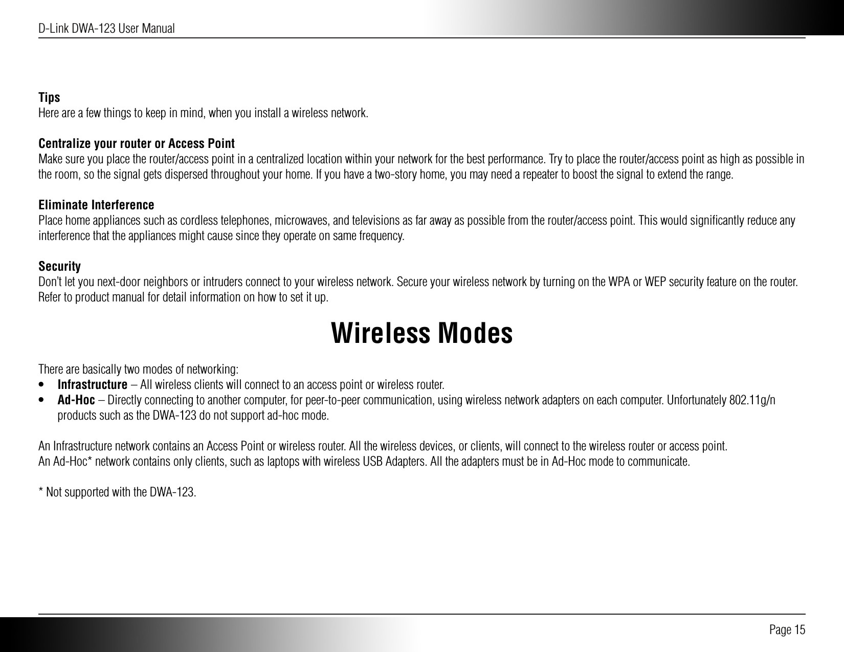 D-Link DWA-123 User Manual Page 15TipsHere are a few things to keep in mind, when you install a wireless network. Centralize your router or Access PointMake sure you place the router/access point in a centralized location within your network for the best performance. Try to place the router/access point as high as possible in the room, so the signal gets dispersed throughout your home. If you have a two-story home, you may need a repeater to boost the signal to extend the range.Eliminate InterferencePlace home appliances such as cordless telephones, microwaves, and televisions as far away as possible from the router/access point. This would signiﬁcantly reduce any interference that the appliances might cause since they operate on same frequency.SecurityDon’t let you next-door neighbors or intruders connect to your wireless network. Secure your wireless network by turning on the WPA or WEP security feature on the router. Refer to product manual for detail information on how to set it up.Wireless ModesThere are basically two modes of networking:•  Infrastructure – All wireless clients will connect to an access point or wireless router.•  Ad-Hoc – Directly connecting to another computer, for peer-to-peer communication, using wireless network adapters on each computer. Unfortunately 802.11g/n products such as the DWA-123 do not support ad-hoc mode.An Infrastructure network contains an Access Point or wireless router. All the wireless devices, or clients, will connect to the wireless router or access point.An Ad-Hoc* network contains only clients, such as laptops with wireless USB Adapters. All the adapters must be in Ad-Hoc mode to communicate.* Not supported with the DWA-123.