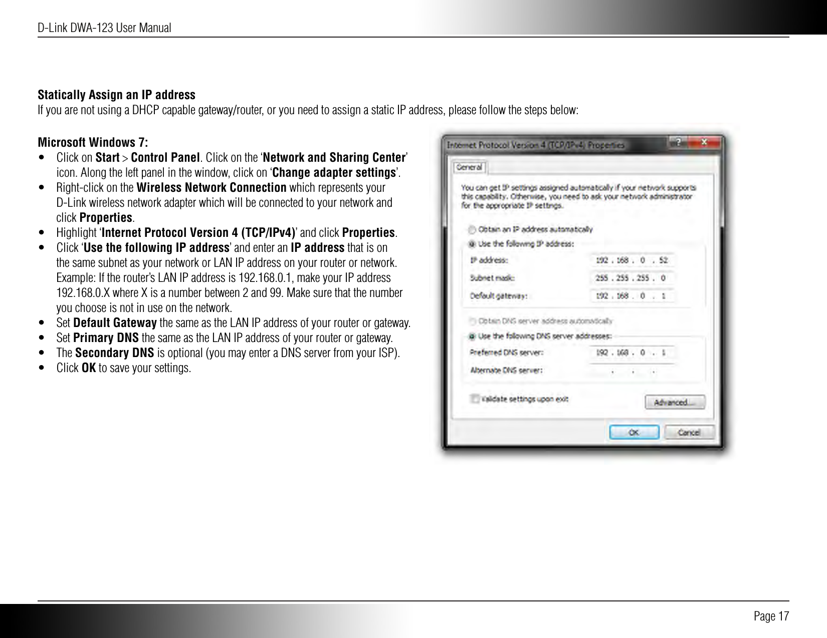 D-Link DWA-123 User Manual Page 17Statically Assign an IP addressIf you are not using a DHCP capable gateway/router, or you need to assign a static IP address, please follow the steps below:Microsoft Windows 7:•  Click on Start &gt; Control Panel. Click on the ‘Network and Sharing Center’ icon. Along the left panel in the window, click on ‘Change adapter settings’.•  Right-click on the Wireless Network Connection which represents your D-Link wireless network adapter which will be connected to your network and click Properties.•  Highlight ‘Internet Protocol Version 4 (TCP/IPv4)’ and click Properties.•  Click ‘Use the following IP address’ and enter an IP address that is on the same subnet as your network or LAN IP address on your router or network. Example: If the router’s LAN IP address is 192.168.0.1, make your IP address 192.168.0.X where X is a number between 2 and 99. Make sure that the number you choose is not in use on the network.•  Set Default Gateway the same as the LAN IP address of your router or gateway.•  Set Primary DNS the same as the LAN IP address of your router or gateway.•  The Secondary DNS is optional (you may enter a DNS server from your ISP).•  Click OK to save your settings.