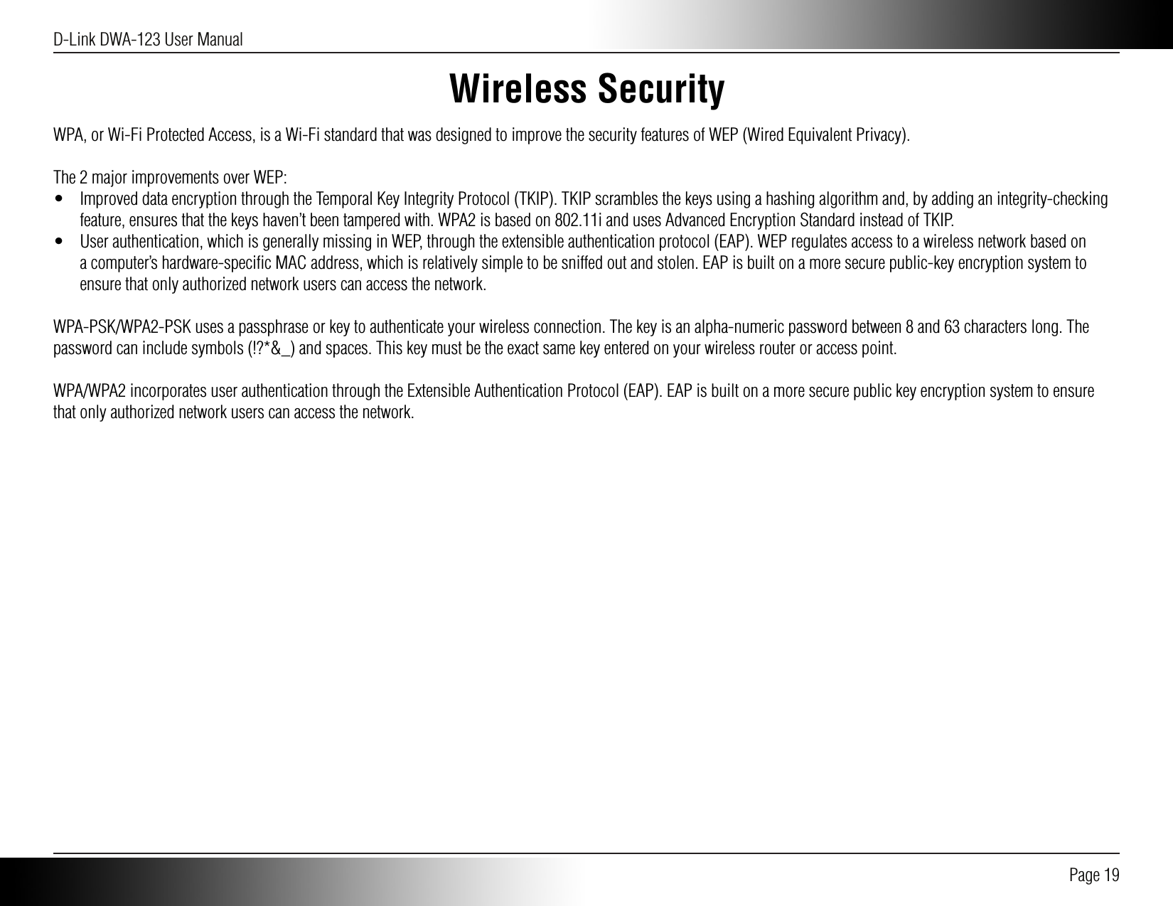 D-Link DWA-123 User Manual Page 19Wireless SecurityWPA, or Wi-Fi Protected Access, is a Wi-Fi standard that was designed to improve the security features of WEP (Wired Equivalent Privacy).The 2 major improvements over WEP:•  Improved data encryption through the Temporal Key Integrity Protocol (TKIP). TKIP scrambles the keys using a hashing algorithm and, by adding an integrity-checking feature, ensures that the keys haven’t been tampered with. WPA2 is based on 802.11i and uses Advanced Encryption Standard instead of TKIP.•  User authentication, which is generally missing in WEP, through the extensible authentication protocol (EAP). WEP regulates access to a wireless network based on a computer’s hardware-speciﬁc MAC address, which is relatively simple to be sniffed out and stolen. EAP is built on a more secure public-key encryption system to ensure that only authorized network users can access the network.WPA-PSK/WPA2-PSK uses a passphrase or key to authenticate your wireless connection. The key is an alpha-numeric password between 8 and 63 characters long. The password can include symbols (!?*&amp;_) and spaces. This key must be the exact same key entered on your wireless router or access point.WPA/WPA2 incorporates user authentication through the Extensible Authentication Protocol (EAP). EAP is built on a more secure public key encryption system to ensure that only authorized network users can access the network.