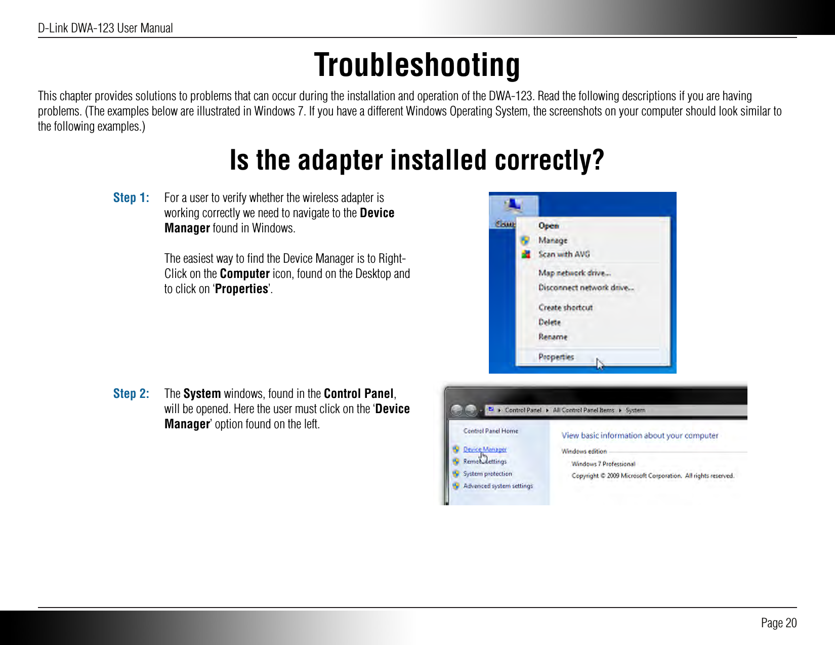 D-Link DWA-123 User Manual Page 20TroubleshootingThis chapter provides solutions to problems that can occur during the installation and operation of the DWA-123. Read the following descriptions if you are having problems. (The examples below are illustrated in Windows 7. If you have a different Windows Operating System, the screenshots on your computer should look similar to the following examples.)Is the adapter installed correctly?For a user to verify whether the wireless adapter is working correctly we need to navigate to the Device Manager found in Windows. The easiest way to ﬁnd the Device Manager is to Right-Click on the Computer icon, found on the Desktop and to click on ‘Properties’.Step 1:The System windows, found in the Control Panel, will be opened. Here the user must click on the ‘Device Manager’ option found on the left.Step 2: