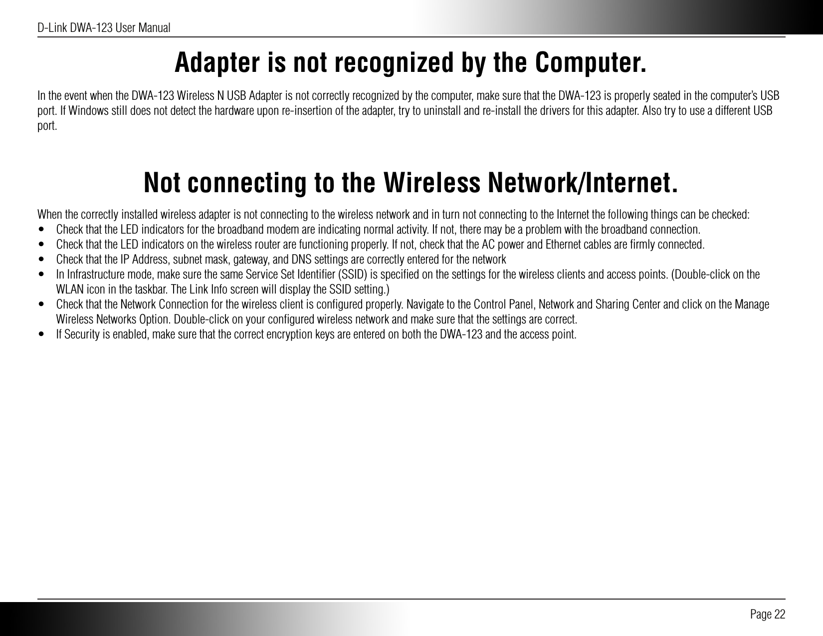 D-Link DWA-123 User Manual Page 22Adapter is not recognized by the Computer.In the event when the DWA-123 Wireless N USB Adapter is not correctly recognized by the computer, make sure that the DWA-123 is properly seated in the computer’s USB port. If Windows still does not detect the hardware upon re-insertion of the adapter, try to uninstall and re-install the drivers for this adapter. Also try to use a different USB port.Not connecting to the Wireless Network/Internet.When the correctly installed wireless adapter is not connecting to the wireless network and in turn not connecting to the Internet the following things can be checked:•  Check that the LED indicators for the broadband modem are indicating normal activity. If not, there may be a problem with the broadband connection.•  Check that the LED indicators on the wireless router are functioning properly. If not, check that the AC power and Ethernet cables are ﬁrmly connected.•  Check that the IP Address, subnet mask, gateway, and DNS settings are correctly entered for the network•  In Infrastructure mode, make sure the same Service Set Identiﬁer (SSID) is speciﬁed on the settings for the wireless clients and access points. (Double-click on the WLAN icon in the taskbar. The Link Info screen will display the SSID setting.)•  Check that the Network Connection for the wireless client is conﬁgured properly. Navigate to the Control Panel, Network and Sharing Center and click on the Manage Wireless Networks Option. Double-click on your conﬁgured wireless network and make sure that the settings are correct.•  If Security is enabled, make sure that the correct encryption keys are entered on both the DWA-123 and the access point. 