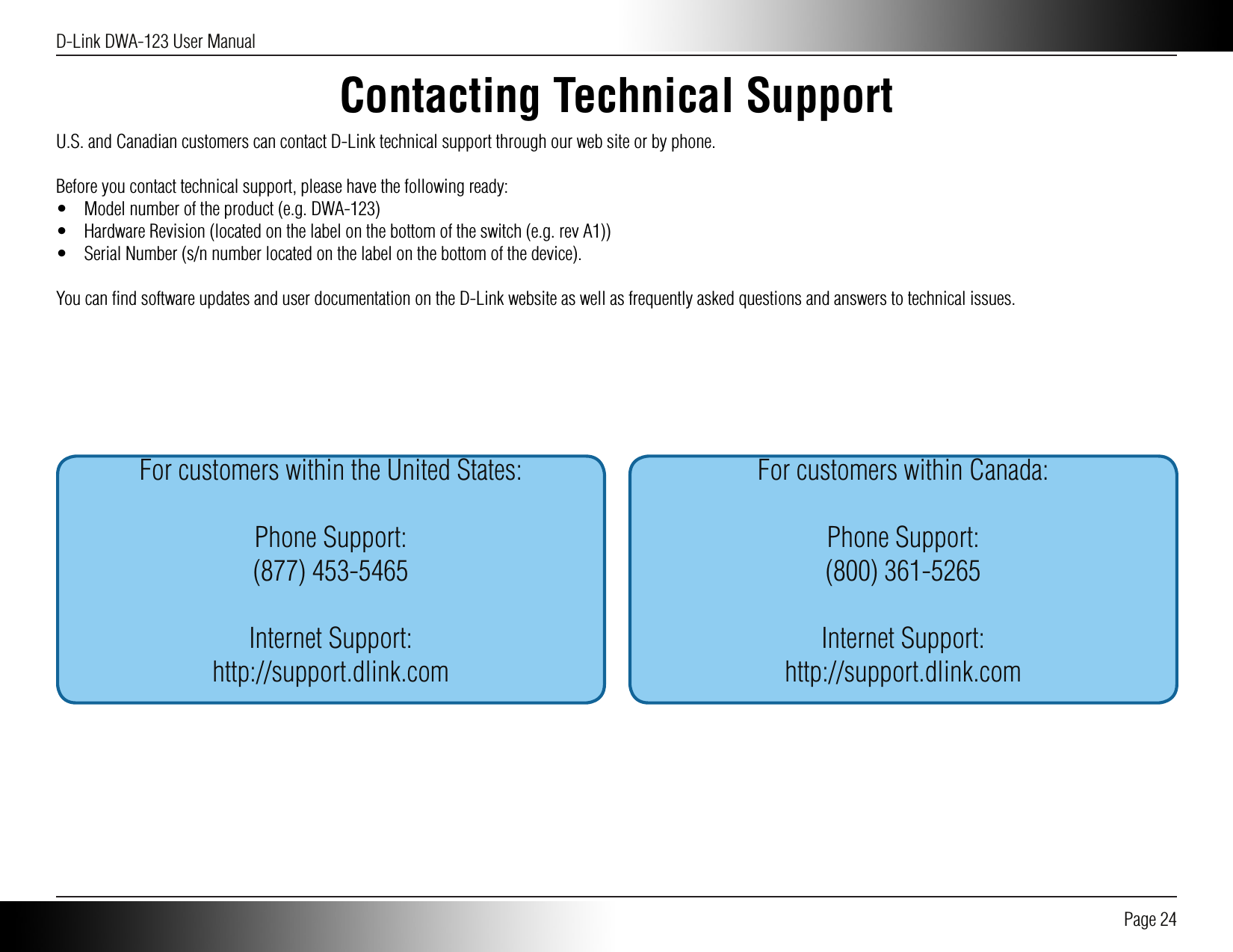 D-Link DWA-123 User Manual Page 24Contacting Technical SupportU.S. and Canadian customers can contact D-Link technical support through our web site or by phone.Before you contact technical support, please have the following ready:•  Model number of the product (e.g. DWA-123)•  Hardware Revision (located on the label on the bottom of the switch (e.g. rev A1))•  Serial Number (s/n number located on the label on the bottom of the device).You can ﬁnd software updates and user documentation on the D-Link website as well as frequently asked questions and answers to technical issues.For customers within the United States:Phone Support:(877) 453-5465Internet Support:http://support.dlink.comFor customers within Canada:Phone Support:(800) 361-5265Internet Support:http://support.dlink.com