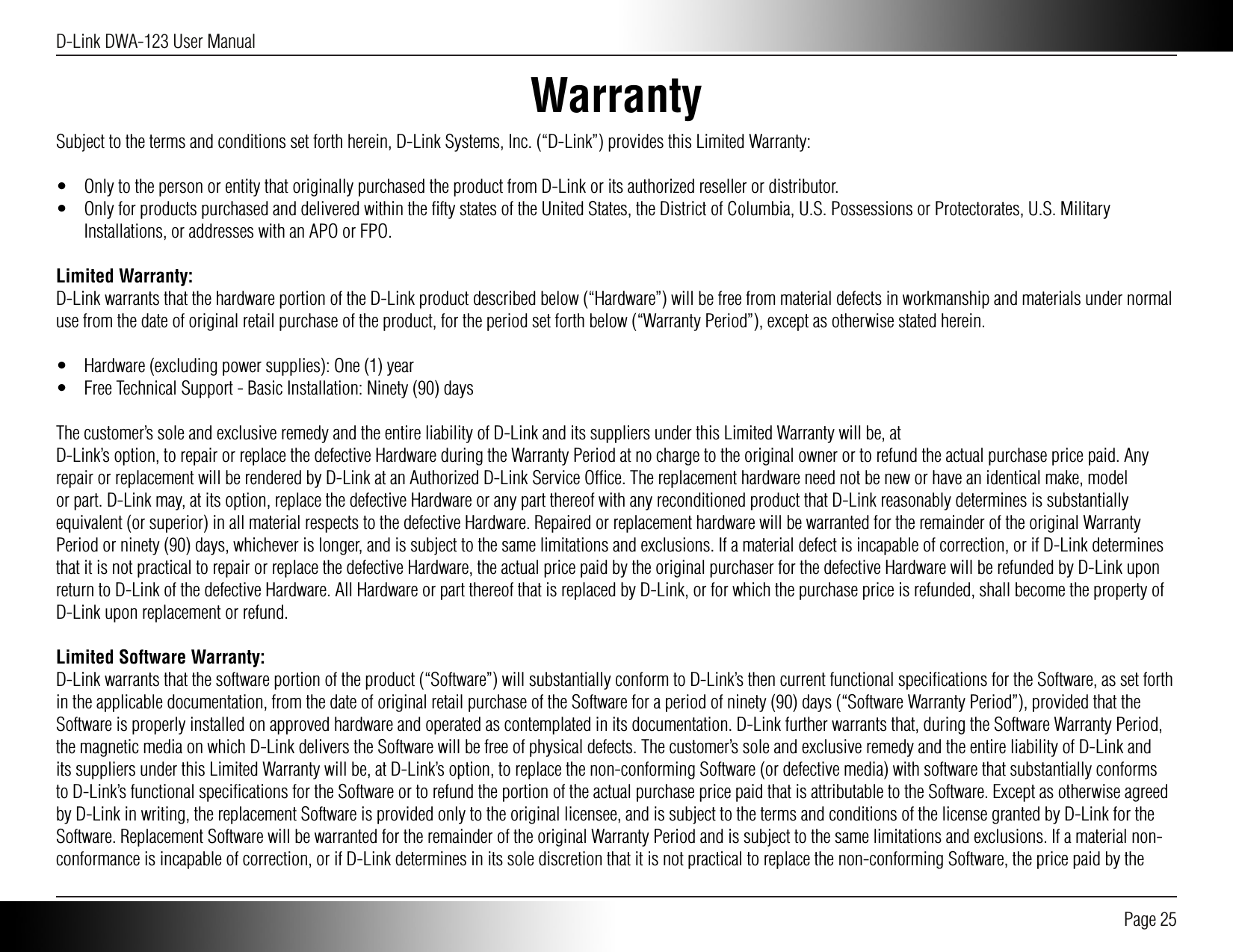 D-Link DWA-123 User Manual Page 25WarrantySubject to the terms and conditions set forth herein, D-Link Systems, Inc. (“D-Link”) provides this Limited Warranty:•  Only to the person or entity that originally purchased the product from D-Link or its authorized reseller or distributor.•  Only for products purchased and delivered within the ﬁfty states of the United States, the District of Columbia, U.S. Possessions or Protectorates, U.S. Military Installations, or addresses with an APO or FPO.Limited Warranty:D-Link warrants that the hardware portion of the D-Link product described below (“Hardware”) will be free from material defects in workmanship and materials under normal use from the date of original retail purchase of the product, for the period set forth below (“Warranty Period”), except as otherwise stated herein.•  Hardware (excluding power supplies): One (1) year•  Free Technical Support - Basic Installation: Ninety (90) daysThe customer’s sole and exclusive remedy and the entire liability of D-Link and its suppliers under this Limited Warranty will be, atD-Link’s option, to repair or replace the defective Hardware during the Warranty Period at no charge to the original owner or to refund the actual purchase price paid. Any repair or replacement will be rendered by D-Link at an Authorized D-Link Service Ofﬁce. The replacement hardware need not be new or have an identical make, model or part. D-Link may, at its option, replace the defective Hardware or any part thereof with any reconditioned product that D-Link reasonably determines is substantially equivalent (or superior) in all material respects to the defective Hardware. Repaired or replacement hardware will be warranted for the remainder of the original Warranty Period or ninety (90) days, whichever is longer, and is subject to the same limitations and exclusions. If a material defect is incapable of correction, or if D-Link determines that it is not practical to repair or replace the defective Hardware, the actual price paid by the original purchaser for the defective Hardware will be refunded by D-Link upon return to D-Link of the defective Hardware. All Hardware or part thereof that is replaced by D-Link, or for which the purchase price is refunded, shall become the property of D-Link upon replacement or refund.Limited Software Warranty:D-Link warrants that the software portion of the product (“Software”) will substantially conform to D-Link’s then current functional speciﬁcations for the Software, as set forth in the applicable documentation, from the date of original retail purchase of the Software for a period of ninety (90) days (“Software Warranty Period”), provided that the Software is properly installed on approved hardware and operated as contemplated in its documentation. D-Link further warrants that, during the Software Warranty Period, the magnetic media on which D-Link delivers the Software will be free of physical defects. The customer’s sole and exclusive remedy and the entire liability of D-Link and its suppliers under this Limited Warranty will be, at D-Link’s option, to replace the non-conforming Software (or defective media) with software that substantially conforms to D-Link’s functional speciﬁcations for the Software or to refund the portion of the actual purchase price paid that is attributable to the Software. Except as otherwise agreed by D-Link in writing, the replacement Software is provided only to the original licensee, and is subject to the terms and conditions of the license granted by D-Link for the Software. Replacement Software will be warranted for the remainder of the original Warranty Period and is subject to the same limitations and exclusions. If a material non-conformance is incapable of correction, or if D-Link determines in its sole discretion that it is not practical to replace the non-conforming Software, the price paid by the