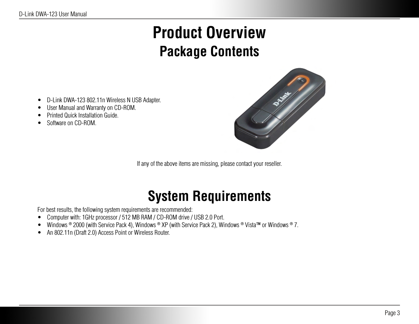 D-Link DWA-123 User Manual Page 3Product OverviewPackage Contents•  D-Link DWA-123 802.11n Wireless N USB Adapter.•  User Manual and Warranty on CD-ROM.•  Printed Quick Installation Guide.•  Software on CD-ROM.If any of the above items are missing, please contact your reseller.System RequirementsFor best results, the following system requirements are recommended:•  Computer with: 1GHz processor / 512 MB RAM / CD-ROM drive / USB 2.0 Port.•  Windows ® 2000 (with Service Pack 4), Windows ® XP (with Service Pack 2), Windows ® Vista™ or Windows ® 7.•  An 802.11n (Draft 2.0) Access Point or Wireless Router.