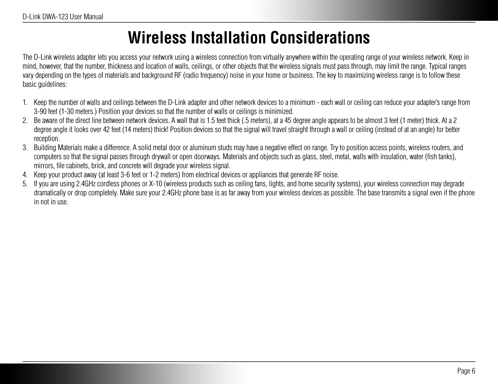 D-Link DWA-123 User Manual Page 6Wireless Installation ConsiderationsThe D-Link wireless adapter lets you access your network using a wireless connection from virtually anywhere within the operating range of your wireless network. Keep in mind, however, that the number, thickness and location of walls, ceilings, or other objects that the wireless signals must pass through, may limit the range. Typical ranges vary depending on the types of materials and background RF (radio frequency) noise in your home or business. The key to maximizing wireless range is to follow these basic guidelines:1.  Keep the number of walls and ceilings between the D-Link adapter and other network devices to a minimum - each wall or ceiling can reduce your adapter’s range from 3-90 feet (1-30 meters.) Position your devices so that the number of walls or ceilings is minimized.2.  Be aware of the direct line between network devices. A wall that is 1.5 feet thick (.5 meters), at a 45 degree angle appears to be almost 3 feet (1 meter) thick. At a 2 degree angle it looks over 42 feet (14 meters) thick! Position devices so that the signal will travel straight through a wall or ceiling (instead of at an angle) for better reception.3.  Building Materials make a difference. A solid metal door or aluminum studs may have a negative effect on range. Try to position access points, wireless routers, and computers so that the signal passes through drywall or open doorways. Materials and objects such as glass, steel, metal, walls with insulation, water (ﬁsh tanks), mirrors, ﬁle cabinets, brick, and concrete will degrade your wireless signal.4.  Keep your product away (at least 3-6 feet or 1-2 meters) from electrical devices or appliances that generate RF noise.5.  If you are using 2.4GHz cordless phones or X-10 (wireless products such as ceiling fans, lights, and home security systems), your wireless connection may degrade dramatically or drop completely. Make sure your 2.4GHz phone base is as far away from your wireless devices as possible. The base transmits a signal even if the phone in not in use.