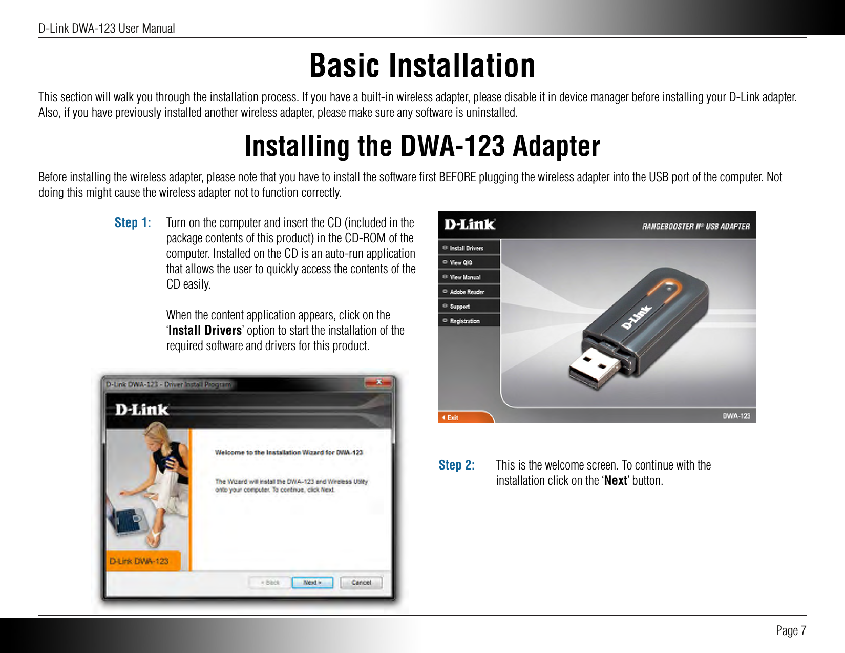 D-Link DWA-123 User Manual Page 7Basic InstallationInstalling the DWA-123 AdapterThis section will walk you through the installation process. If you have a built-in wireless adapter, please disable it in device manager before installing your D-Link adapter. Also, if you have previously installed another wireless adapter, please make sure any software is uninstalled.Before installing the wireless adapter, please note that you have to install the software ﬁrst BEFORE plugging the wireless adapter into the USB port of the computer. Not doing this might cause the wireless adapter not to function correctly. Turn on the computer and insert the CD (included in the package contents of this product) in the CD-ROM of the computer. Installed on the CD is an auto-run application that allows the user to quickly access the contents of the CD easily.When the content application appears, click on the ‘Install Drivers’ option to start the installation of the required software and drivers for this product.Step 1:This is the welcome screen. To continue with the installation click on the ‘Next’ button.Step 2: