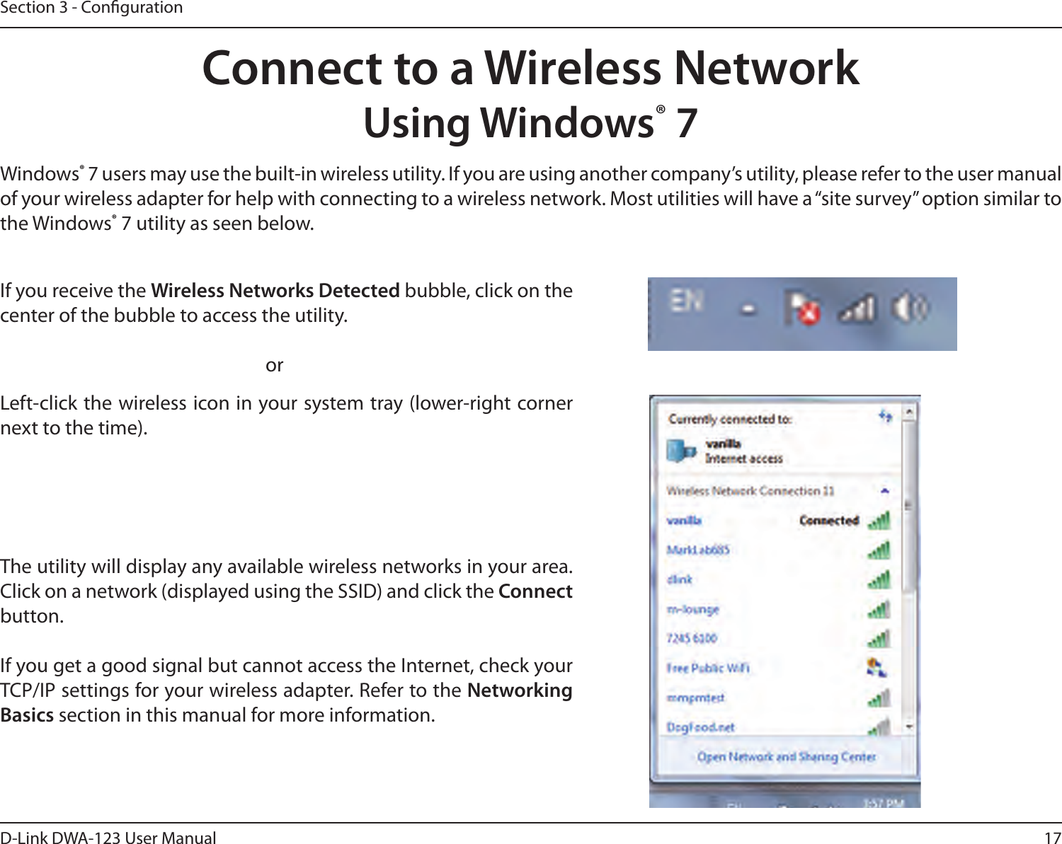 17D-Link DWA-123 User ManualSection 3 - CongurationConnect to a Wireless NetworkUsing Windows® 7Windows® 7 users may use the built-in wireless utility. If you are using another company’s utility, please refer to the user manual of your wireless adapter for help with connecting to a wireless network. Most utilities will have a “site survey” option similar to the Windows® 7 utility as seen below.Left-click the wireless icon in your system tray (lower-right corner next to the time).If you receive the Wireless Networks Detected bubble, click on the center of the bubble to access the utility.     orThe utility will display any available wireless networks in your area. Click on a network (displayed using the SSID) and click the Connect button.If you get a good signal but cannot access the Internet, check your TCP/IP settings for your wireless adapter. Refer to the Networking Basics section in this manual for more information.