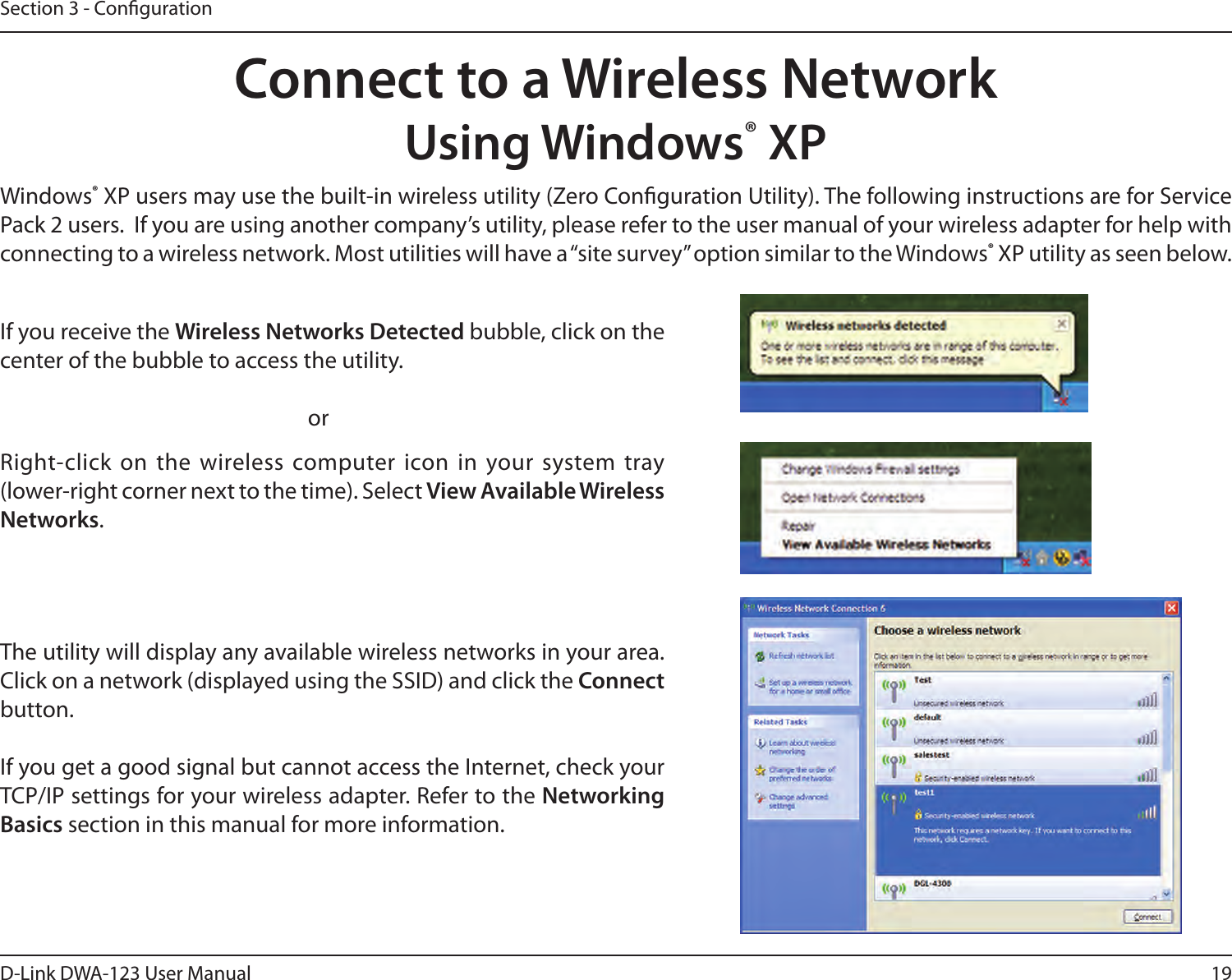 19D-Link DWA-123 User ManualSection 3 - CongurationConnect to a Wireless NetworkUsing Windows® XPWindows® XP users may use the built-in wireless utility (Zero Conguration Utility). The following instructions are for Service Pack 2 users.  If you are using another company’s utility, please refer to the user manual of your wireless adapter for help with connecting to a wireless network. Most utilities will have a “site survey” option similar to the Windows® XP utility as seen below.Right-click on the wireless computer icon in  your system tray (lower-right corner next to the time). Select View Available Wireless Networks.If you receive the Wireless Networks Detected bubble, click on the center of the bubble to access the utility.     orThe utility will display any available wireless networks in your area. Click on a network (displayed using the SSID) and click the Connect button.If you get a good signal but cannot access the Internet, check your TCP/IP settings for your wireless adapter. Refer to the Networking Basics section in this manual for more information.