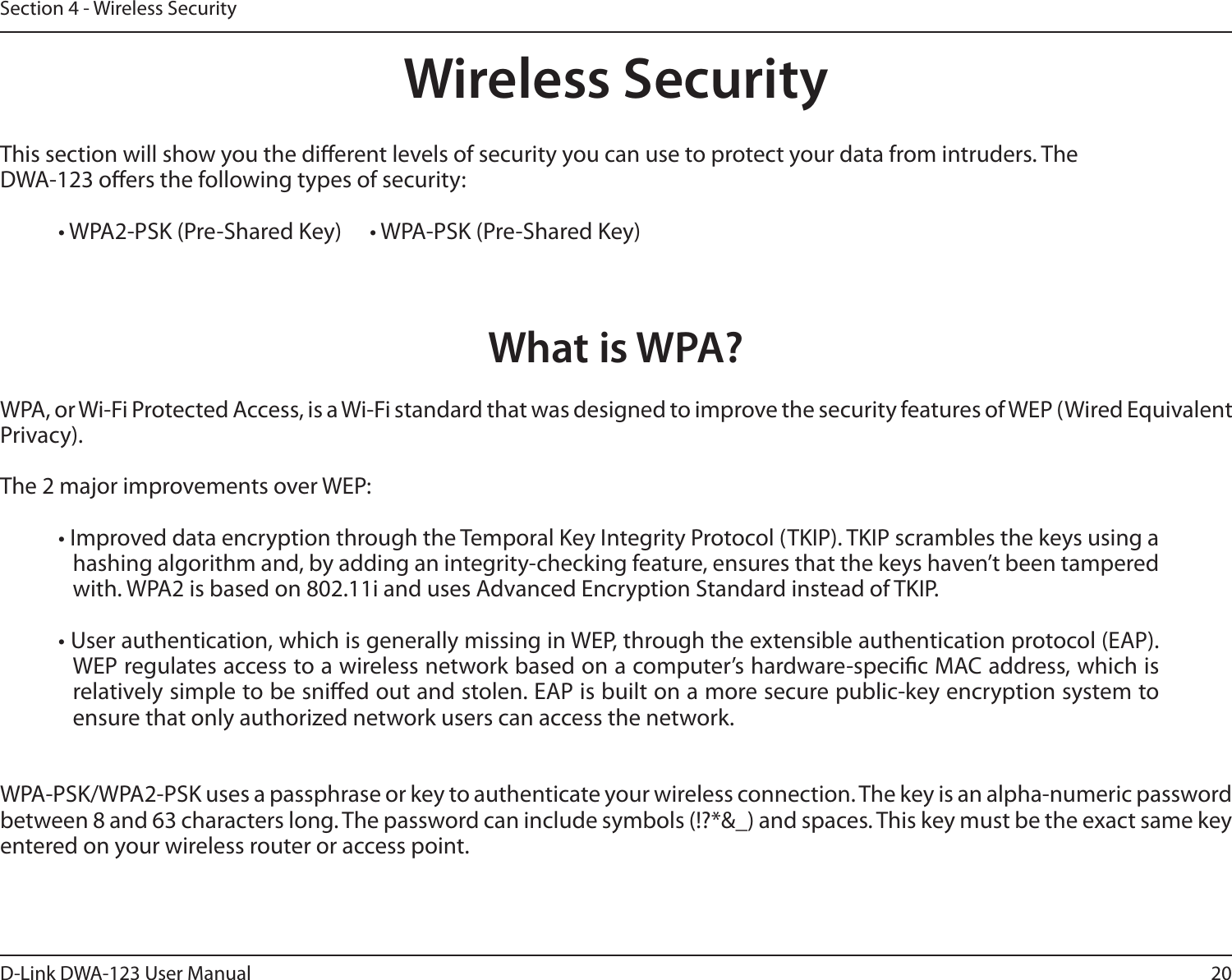20D-Link DWA-123 User ManualSection 4 - Wireless SecurityWireless SecurityThis section will show you the dierent levels of security you can use to protect your data from intruders. The DWA-123 oers the following types of security:• WPA2-PSK (Pre-Shared Key)    • WPA-PSK (Pre-Shared Key)What is WPA?WPA, or Wi-Fi Protected Access, is a Wi-Fi standard that was designed to improve the security features of WEP (Wired Equivalent Privacy).  The 2 major improvements over WEP: • Improved data encryption through the Temporal Key Integrity Protocol (TKIP). TKIP scrambles the keys using a hashing algorithm and, by adding an integrity-checking feature, ensures that the keys haven’t been tampered with. WPA2 is based on 802.11i and uses Advanced Encryption Standard instead of TKIP.• User authentication, which is generally missing in WEP, through the extensible authentication protocol (EAP). WEP regulates access to a wireless network based on a computer’s hardware-specic MAC address, which is relatively simple to be snied out and stolen. EAP is built on a more secure public-key encryption system to ensure that only authorized network users can access the network.WPA-PSK/WPA2-PSK uses a passphrase or key to authenticate your wireless connection. The key is an alpha-numeric password between 8 and 63 characters long. The password can include symbols (!?*&amp;_) and spaces. This key must be the exact same key entered on your wireless router or access point.