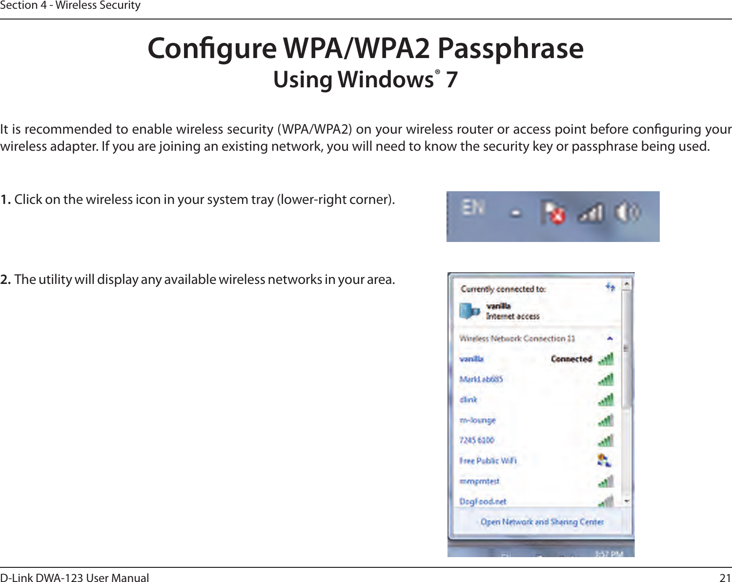 21D-Link DWA-123 User ManualSection 4 - Wireless SecurityCongure WPA/WPA2 PassphraseUsing Windows® 7It is recommended to enable wireless security (WPA/WPA2) on your wireless router or access point before conguring your wireless adapter. If you are joining an existing network, you will need to know the security key or passphrase being used.2. The utility will display any available wireless networks in your area.1. Click on the wireless icon in your system tray (lower-right corner).