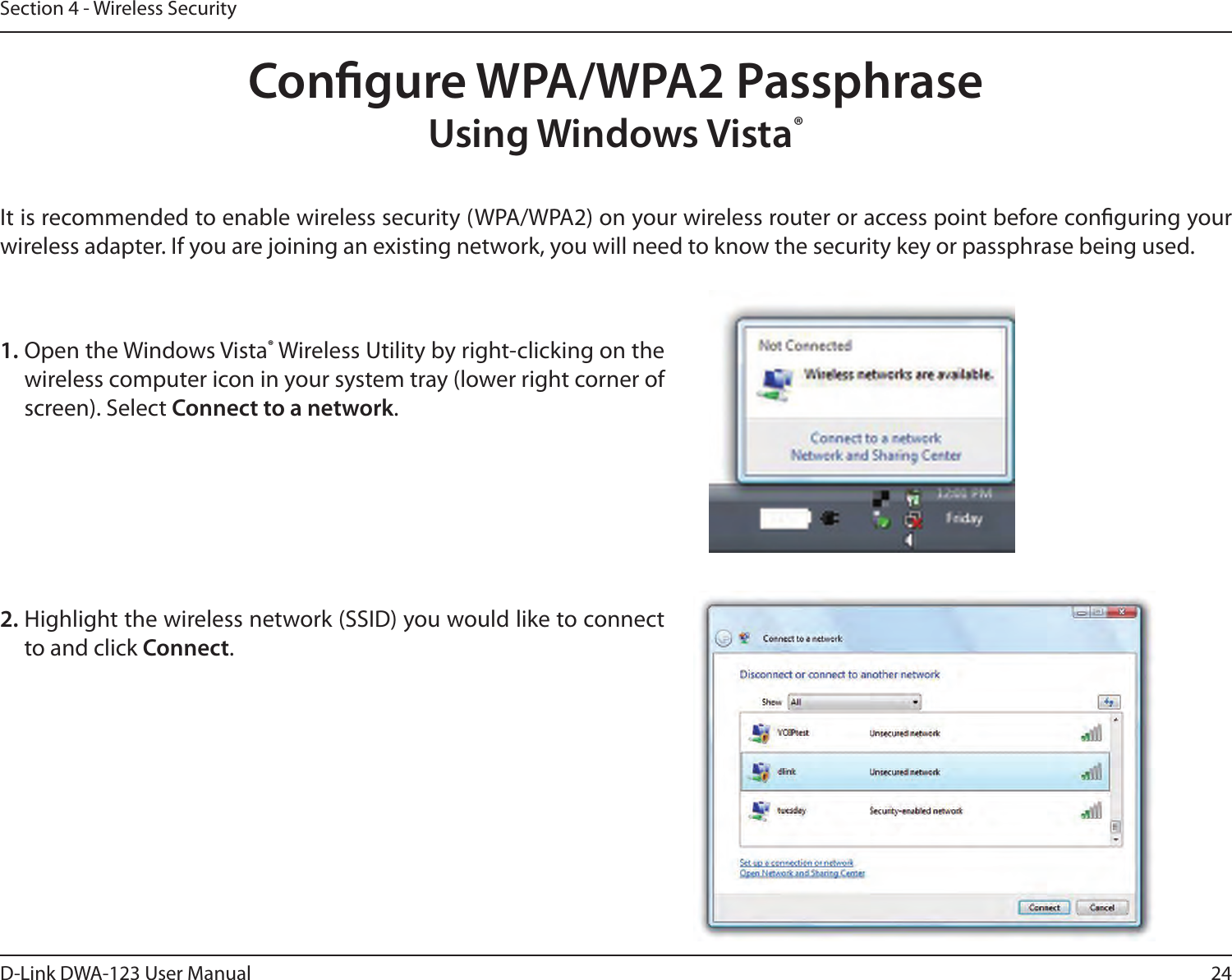 24D-Link DWA-123 User ManualSection 4 - Wireless SecurityCongure WPA/WPA2 PassphraseUsing Windows Vista® It is recommended to enable wireless security (WPA/WPA2) on your wireless router or access point before conguring your wireless adapter. If you are joining an existing network, you will need to know the security key or passphrase being used.2. Highlight the wireless network (SSID) you would like to connect to and click Connect.1. Open the Windows Vista® Wireless Utility by right-clicking on the wireless computer icon in your system tray (lower right corner of screen). Select Connect to a network. 