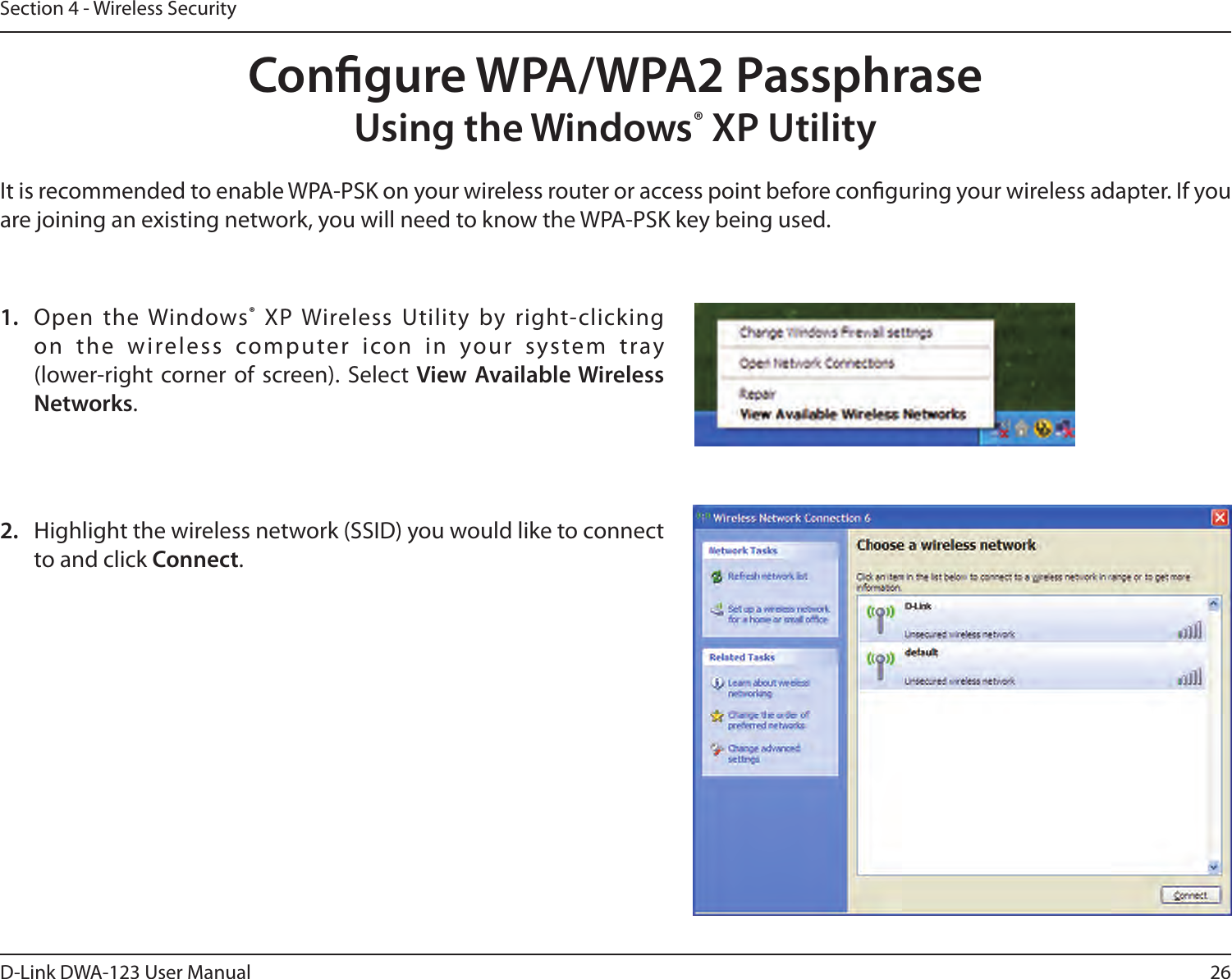 26D-Link DWA-123 User ManualSection 4 - Wireless SecurityCongure WPA/WPA2 PassphraseUsing the Windows® XP UtilityIt is recommended to enable WPA-PSK on your wireless router or access point before conguring your wireless adapter. If you are joining an existing network, you will need to know the WPA-PSK key being used.2.  Highlight the wireless network (SSID) you would like to connect to and click Connect.1.  Open the Windows® XP Wireless  Utility by right-clicking on  the  wireless  computer  icon  in  your  system  tray  (lower-right corner of  screen). Select View Available Wireless Networks. 