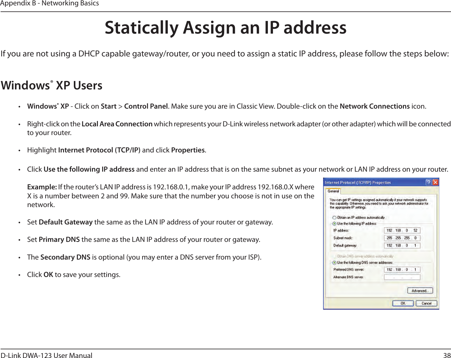 38D-Link DWA-123 User ManualAppendix B - Networking BasicsStatically Assign an IP addressIf you are not using a DHCP capable gateway/router, or you need to assign a static IP address, please follow the steps below:Windows® XP Users•  Windows® XP - Click on Start &gt; Control Panel. Make sure you are in Classic View. Double-click on the Network Connections icon.•  Right-click on the Local Area Connection which represents your D-Link wireless network adapter (or other adapter) which will be connected to your router.•  Highlight Internet Protocol (TCP/IP) and click Properties.•  Click Use the following IP address and enter an IP address that is on the same subnet as your network or LAN IP address on your router. Example: If the router’s LAN IP address is 192.168.0.1, make your IP address 192.168.0.X where X is a number between 2 and 99. Make sure that the number you choose is not in use on the network. •  Set Default Gateway the same as the LAN IP address of your router or gateway.•  Set Primary DNS the same as the LAN IP address of your router or gateway. •  The Secondary DNS is optional (you may enter a DNS server from your ISP).•  Click OK to save your settings.