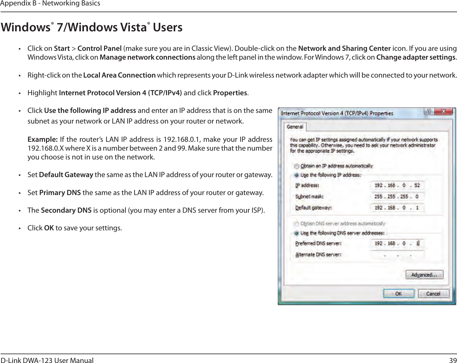 39D-Link DWA-123 User ManualAppendix B - Networking BasicsWindows® 7/Windows Vista® Users•  Click on Start &gt; Control Panel (make sure you are in Classic View). Double-click on the Network and Sharing Center icon. If you are using Windows Vista, click on Manage network connections along the left panel in the window. For Windows 7, click on Change adapter settings.•  Right-click on the Local Area Connection which represents your D-Link wireless network adapter which will be connected to your network.•  Highlight Internet Protocol Version 4 (TCP/IPv4) and click Properties.•  Click Use the following IP address and enter an IP address that is on the same subnet as your network or LAN IP address on your router or network. Example: If the router’s LAN IP address is 192.168.0.1, make your IP address 192.168.0.X where X is a number between 2 and 99. Make sure that the number you choose is not in use on the network. •  Set Default Gateway the same as the LAN IP address of your router or gateway.•  Set Primary DNS the same as the LAN IP address of your router or gateway. •  The Secondary DNS is optional (you may enter a DNS server from your ISP).•  Click OK to save your settings.