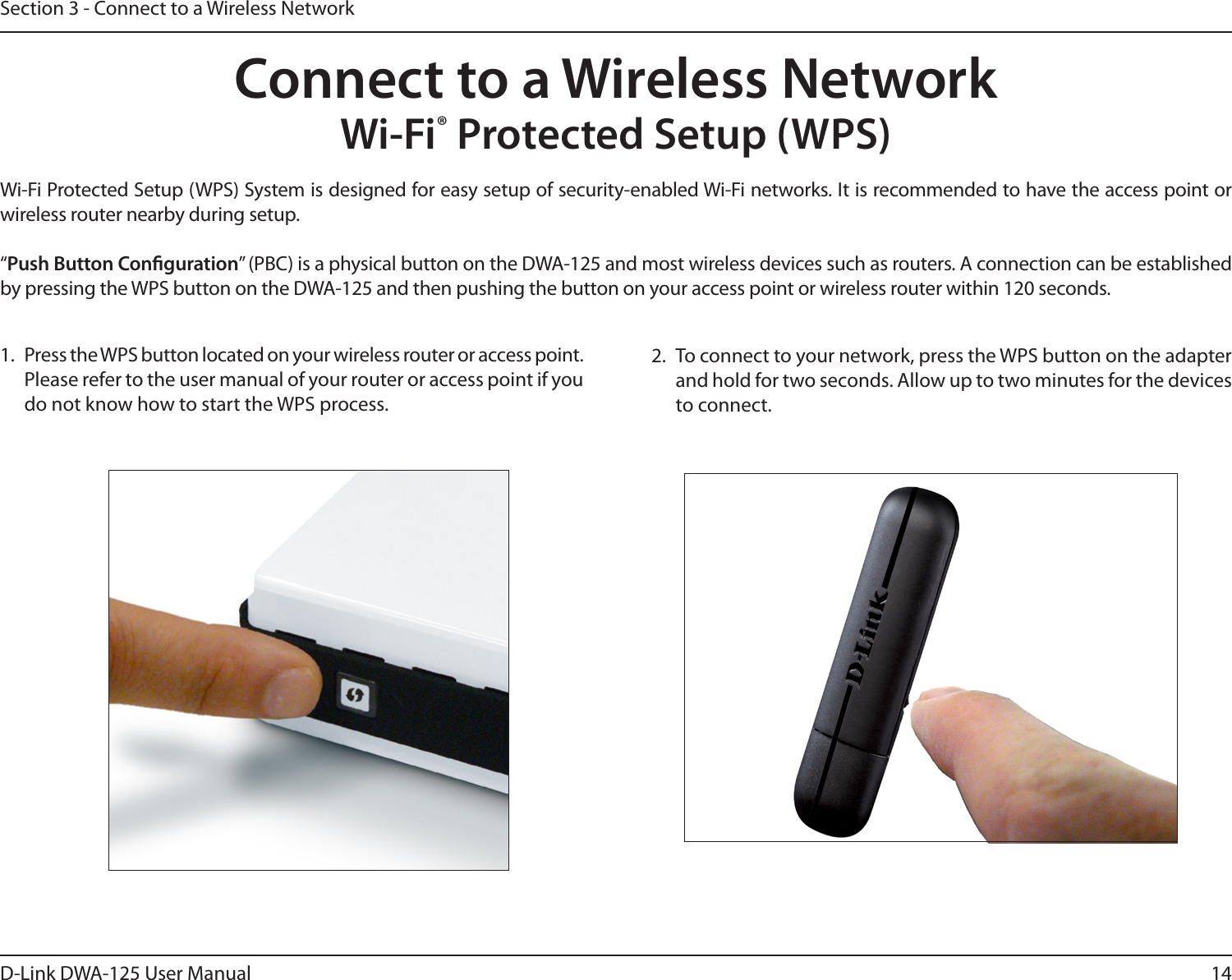 14D-Link DWA-125 User ManualSection 3 - Connect to a Wireless NetworkWi-Fi® Protected Setup (WPS)Wi-Fi Protected Setup (WPS) System is designed for easy setup of security-enabled Wi-Fi networks. It is recommended to have the access point or wireless router nearby during setup. “Push Button Conguration” (PBC) is a physical button on the DWA-125 and most wireless devices such as routers. A connection can be established by pressing the WPS button on the DWA-125 and then pushing the button on your access point or wireless router within 120 seconds. Connect to a Wireless Network2.  To connect to your network, press the WPS button on the adapter and hold for two seconds. Allow up to two minutes for the devices to connect.1.  Press the WPS button located on your wireless router or access point. Please refer to the user manual of your router or access point if you do not know how to start the WPS process.