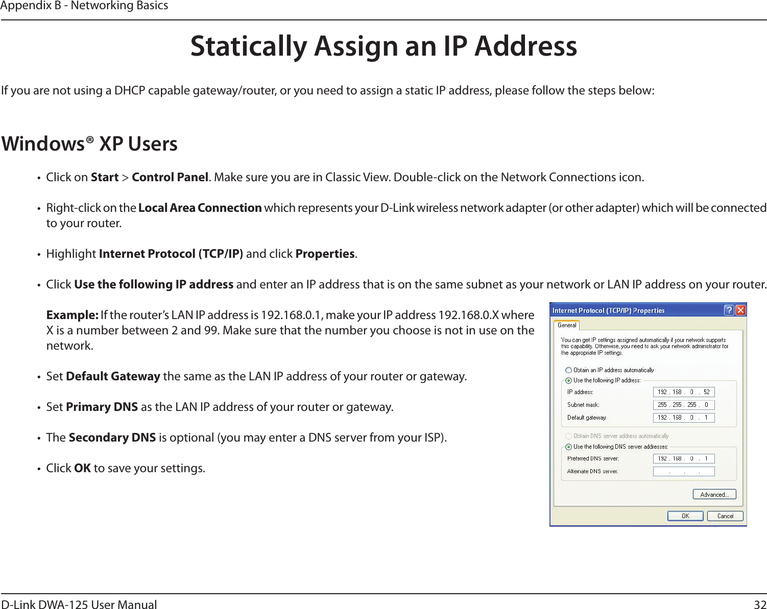 32D-Link DWA-125 User ManualAppendix B - Networking BasicsStatically Assign an IP AddressIf you are not using a DHCP capable gateway/router, or you need to assign a static IP address, please follow the steps below:Windows® XP Users•  Click on Start &gt; Control Panel. Make sure you are in Classic View. Double-click on the Network Connections icon. •  Right-click on the Local Area Connection which represents your D-Link wireless network adapter (or other adapter) which will be connected to your router.•  Highlight Internet Protocol (TCP/IP) and click Properties.•  Click Use the following IP address and enter an IP address that is on the same subnet as your network or LAN IP address on your router. Example: If the router’s LAN IP address is 192.168.0.1, make your IP address 192.168.0.X where X is a number between 2 and 99. Make sure that the number you choose is not in use on the network. •  Set Default Gateway the same as the LAN IP address of your router or gateway.•  Set Primary DNS as the LAN IP address of your router or gateway. •  The Secondary DNS is optional (you may enter a DNS server from your ISP).•  Click OK to save your settings.