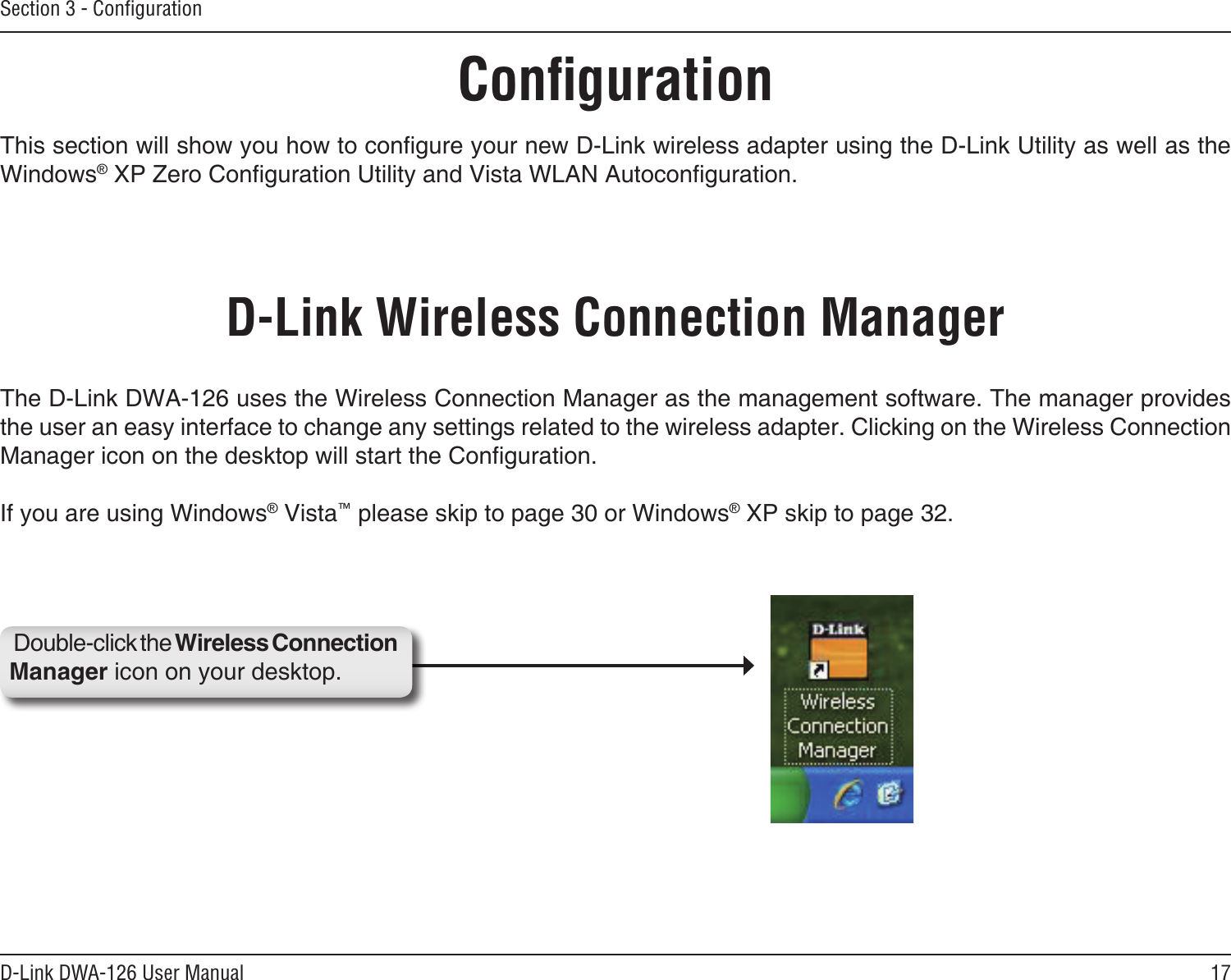 17D-Link DWA-126 User ManualSection 3 - ConﬁgurationConﬁgurationThis section will show you how to congure your new D-Link wireless adapter using the D-Link Utility as well as the Windows® XP Zero Conguration Utility and Vista WLAN Autoconguration.D-Link Wireless Connection ManagerThe D-Link DWA-126 uses the Wireless Connection Manager as the management software. The manager provides the user an easy interface to change any settings related to the wireless adapter. Clicking on the Wireless Connection Manager icon on the desktop will start the Conguration.If you are using Windows® Vista™ please skip to page 30 or Windows® XP skip to page 32.Double-click the Wireless Connection Manager icon on your desktop.