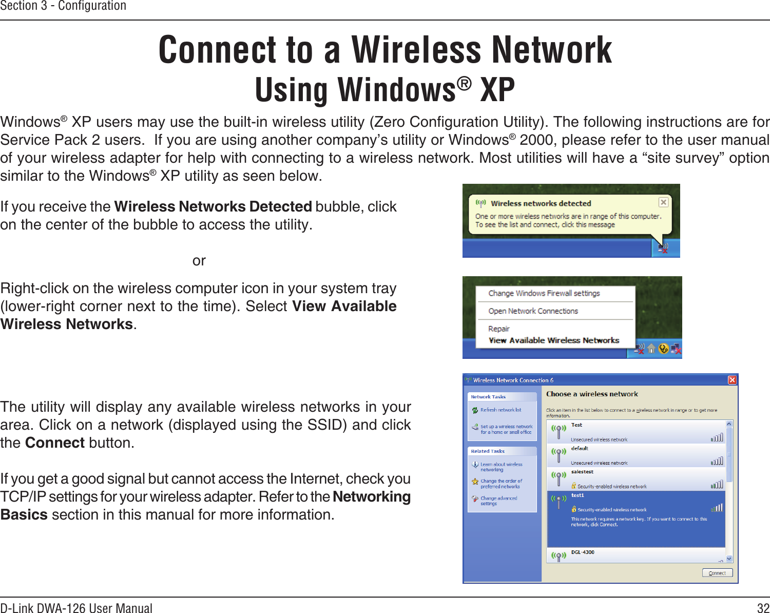 32D-Link DWA-126 User ManualSection 3 - ConﬁgurationConnect to a Wireless NetworkUsing Windows® XPWindows® XP users may use the built-in wireless utility (Zero Conguration Utility). The following instructions are for Service Pack 2 users.  If you are using another company’s utility or Windows® 2000, please refer to the user manual of your wireless adapter for help with connecting to a wireless network. Most utilities will have a “site survey” option similar to the Windows® XP utility as seen below.Right-click on the wireless computer icon in your system tray (lower-right corner next to the time). Select View Available Wireless Networks.If you receive the Wireless Networks Detected bubble, click on the center of the bubble to access the utility.     orThe utility will display any available wireless networks in your area. Click on a network (displayed using the SSID) and click the Connect button.If you get a good signal but cannot access the Internet, check you TCP/IP settings for your wireless adapter. Refer to the Networking Basics section in this manual for more information.