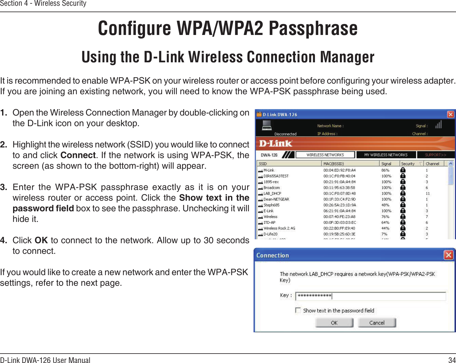 34D-Link DWA-126 User ManualSection 4 - Wireless SecurityConﬁgure WPA/WPA2 PassphraseUsing the D-Link Wireless Connection ManagerIt is recommended to enable WPA-PSK on your wireless router or access point before conguring your wireless adapter. If you are joining an existing network, you will need to know the WPA-PSK passphrase being used.1.  Open the Wireless Connection Manager by double-clicking on the D-Link icon on your desktop. 2.  Highlight the wireless network (SSID) you would like to connect to and click Connect. If the network is using WPA-PSK, the screen (as shown to the bottom-right) will appear. 3.  Enter  the  WPA-PSK  passphrase  exactly  as  it  is  on  your wireless router or access point. Click the Show text in the password eld box to see the passphrase. Unchecking it will hide it.4.  Click OK to connect to the network. Allow up to 30 seconds to connect.If you would like to create a new network and enter the WPA-PSK settings, refer to the next page.