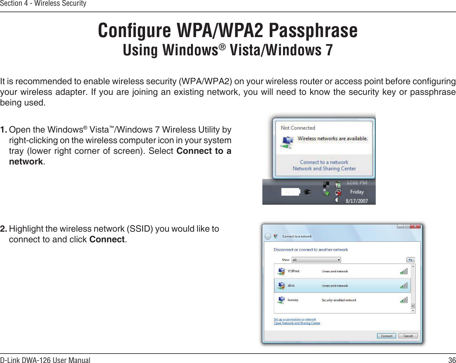 36D-Link DWA-126 User ManualSection 4 - Wireless SecurityConﬁgure WPA/WPA2 PassphraseUsing Windows® Vista/Windows 7It is recommended to enable wireless security (WPA/WPA2) on your wireless router or access point before conguring your wireless adapter. If you are joining an existing network, you will need to know the security key or passphrase being used.2. Highlight the wireless network (SSID) you would like to connect to and click Connect.1. Open the Windows® Vista™/Windows 7 Wireless Utility by right-clicking on the wireless computer icon in your system tray (lower right corner of screen). Select Connect to a network. 