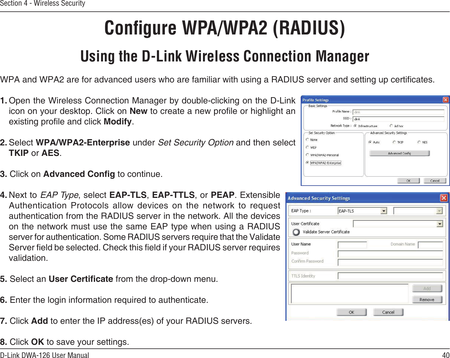 40D-Link DWA-126 User ManualSection 4 - Wireless SecurityConﬁgure WPA/WPA2 (RADIUS)Using the D-Link Wireless Connection ManagerWPA and WPA2 are for advanced users who are familiar with using a RADIUS server and setting up certicates.1. Open the Wireless Connection Manager by double-clicking on the D-Link icon on your desktop. Click on New to create a new prole or highlight an existing prole and click Modify. 2. Select WPA/WPA2-Enterprise under Set Security Option and then select TKIP or AES.3. Click on Advanced Cong to continue.4. Next to EAP Type, select EAP-TLS, EAP-TTLS, or PEAP. Extensible Authentication  Protocols  allow  devices  on  the  network  to  request authentication from the RADIUS server in the network. All the devices on the network must use the same EAP type when using a RADIUS server for authentication. Some RADIUS servers require that the Validate Server eld be selected. Check this eld if your RADIUS server requires validation.5. Select an User Certicate from the drop-down menu.6. Enter the login information required to authenticate.7. Click Add to enter the IP address(es) of your RADIUS servers.8. Click OK to save your settings.