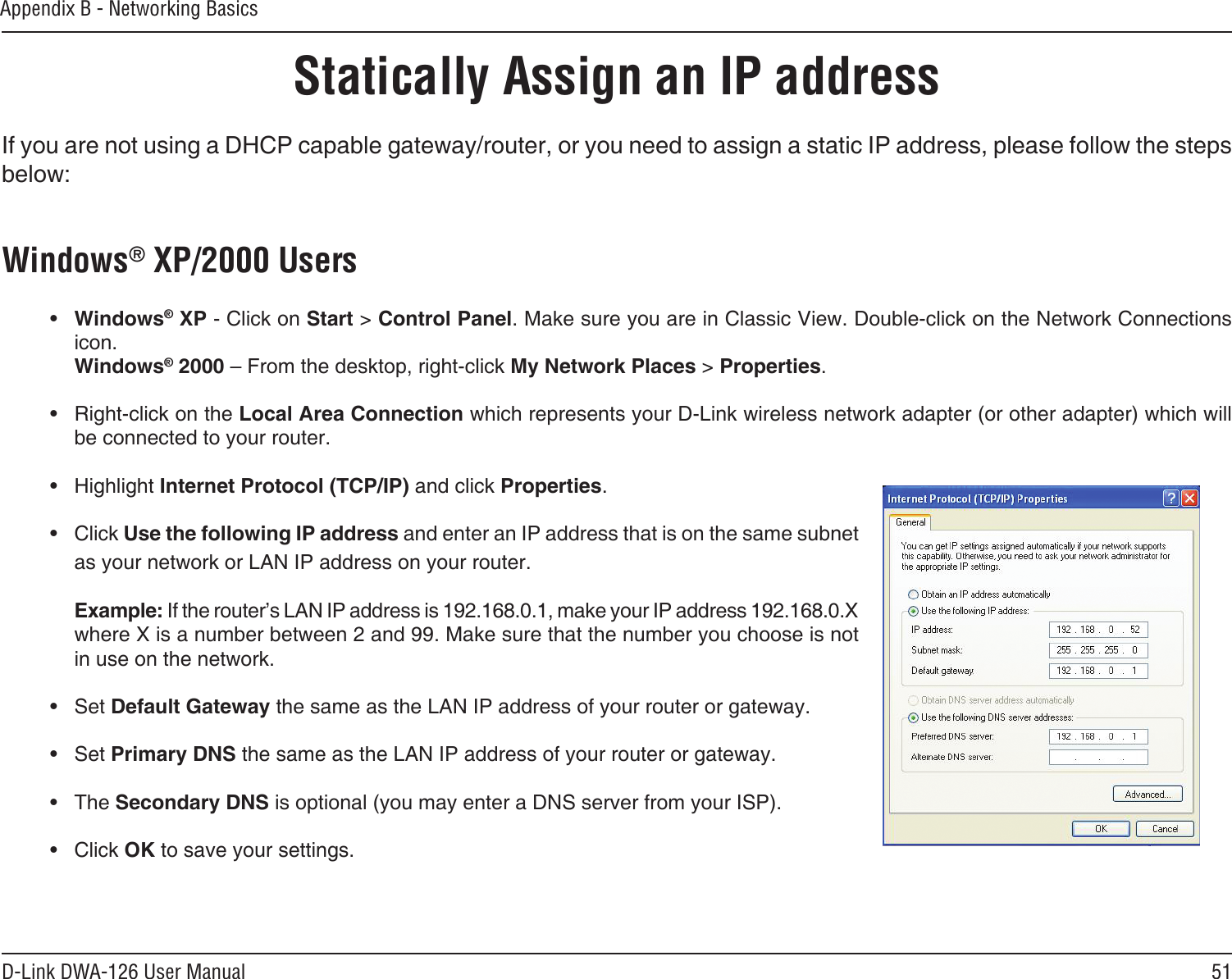 51D-Link DWA-126 User ManualAppendix B - Networking BasicsStatically Assign an IP addressIf you are not using a DHCP capable gateway/router, or you need to assign a static IP address, please follow the steps below:Windows® XP/2000 Users•  Windows® XP - Click on Start &gt; Control Panel. Make sure you are in Classic View. Double-click on the Network Connections icon. Windows® 2000 – From the desktop, right-click My Network Places &gt; Properties.•  Right-click on the Local Area Connection which represents your D-Link wireless network adapter (or other adapter) which will be connected to your router.•  Highlight Internet Protocol (TCP/IP) and click Properties.•  Click Use the following IP address and enter an IP address that is on the same subnet as your network or LAN IP address on your router. Example: If the router’s LAN IP address is 192.168.0.1, make your IP address 192.168.0.X where X is a number between 2 and 99. Make sure that the number you choose is not in use on the network. •  Set Default Gateway the same as the LAN IP address of your router or gateway.•  Set Primary DNS the same as the LAN IP address of your router or gateway. •  The Secondary DNS is optional (you may enter a DNS server from your ISP).•  Click OK to save your settings.