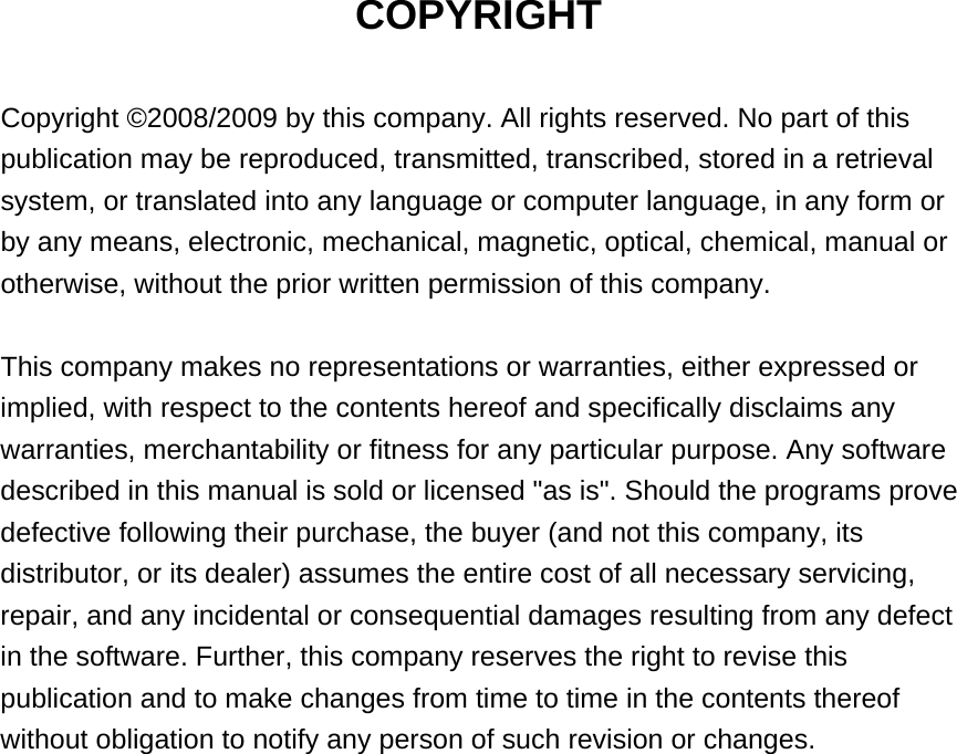 COPYRIGHT  Copyright ©2008/2009 by this company. All rights reserved. No part of this publication may be reproduced, transmitted, transcribed, stored in a retrieval system, or translated into any language or computer language, in any form or by any means, electronic, mechanical, magnetic, optical, chemical, manual or otherwise, without the prior written permission of this company.  This company makes no representations or warranties, either expressed or implied, with respect to the contents hereof and specifically disclaims any warranties, merchantability or fitness for any particular purpose. Any software described in this manual is sold or licensed &quot;as is&quot;. Should the programs prove defective following their purchase, the buyer (and not this company, its distributor, or its dealer) assumes the entire cost of all necessary servicing, repair, and any incidental or consequential damages resulting from any defect in the software. Further, this company reserves the right to revise this publication and to make changes from time to time in the contents thereof without obligation to notify any person of such revision or changes.                    