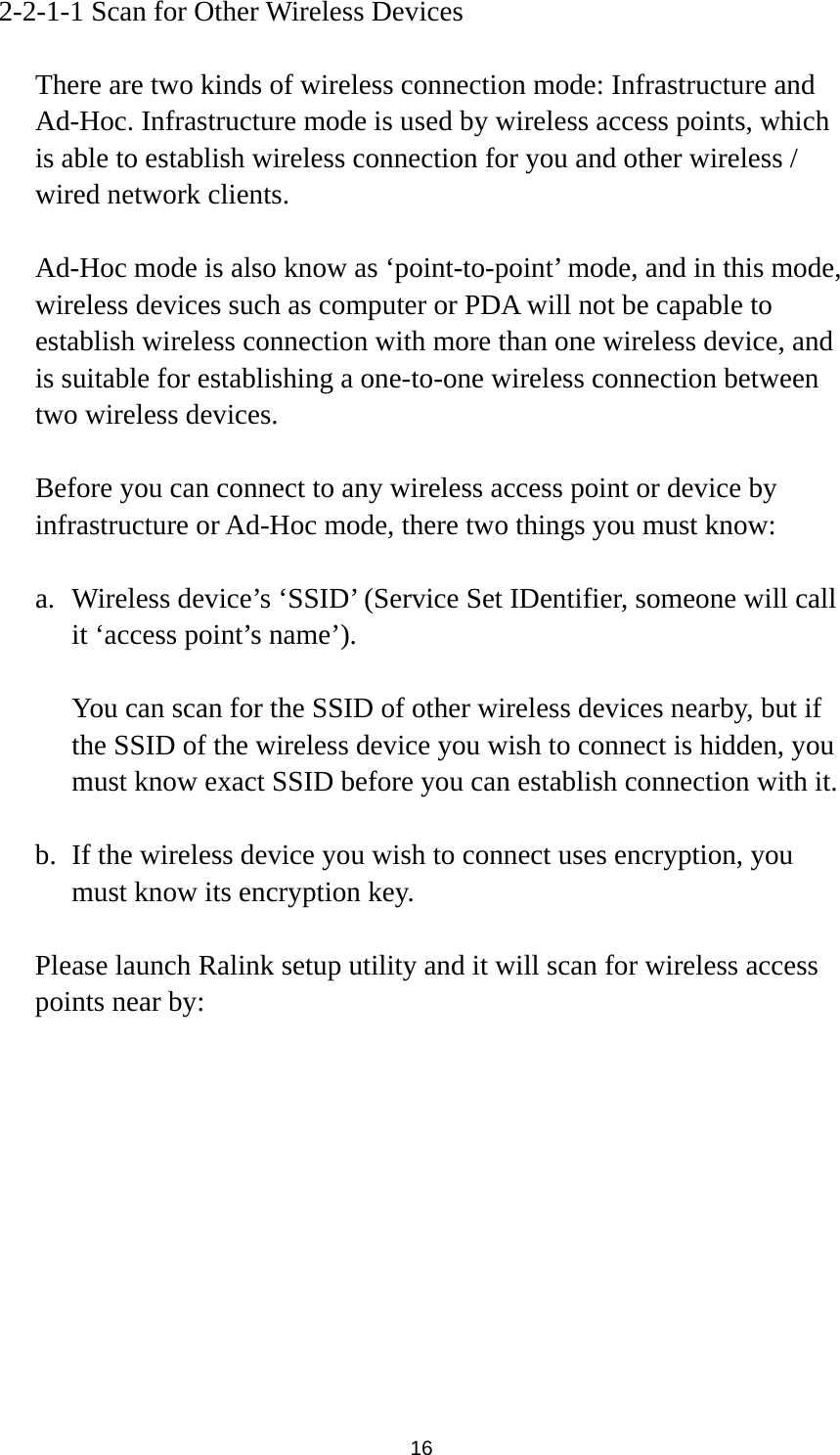  16 2-2-1-1 Scan for Other Wireless Devices  There are two kinds of wireless connection mode: Infrastructure and Ad-Hoc. Infrastructure mode is used by wireless access points, which is able to establish wireless connection for you and other wireless / wired network clients.    Ad-Hoc mode is also know as ‘point-to-point’ mode, and in this mode, wireless devices such as computer or PDA will not be capable to establish wireless connection with more than one wireless device, and is suitable for establishing a one-to-one wireless connection between two wireless devices.  Before you can connect to any wireless access point or device by infrastructure or Ad-Hoc mode, there two things you must know:  a. Wireless device’s ‘SSID’ (Service Set IDentifier, someone will call it ‘access point’s name’).    You can scan for the SSID of other wireless devices nearby, but if the SSID of the wireless device you wish to connect is hidden, you must know exact SSID before you can establish connection with it.  b. If the wireless device you wish to connect uses encryption, you must know its encryption key.    Please launch Ralink setup utility and it will scan for wireless access points near by:  