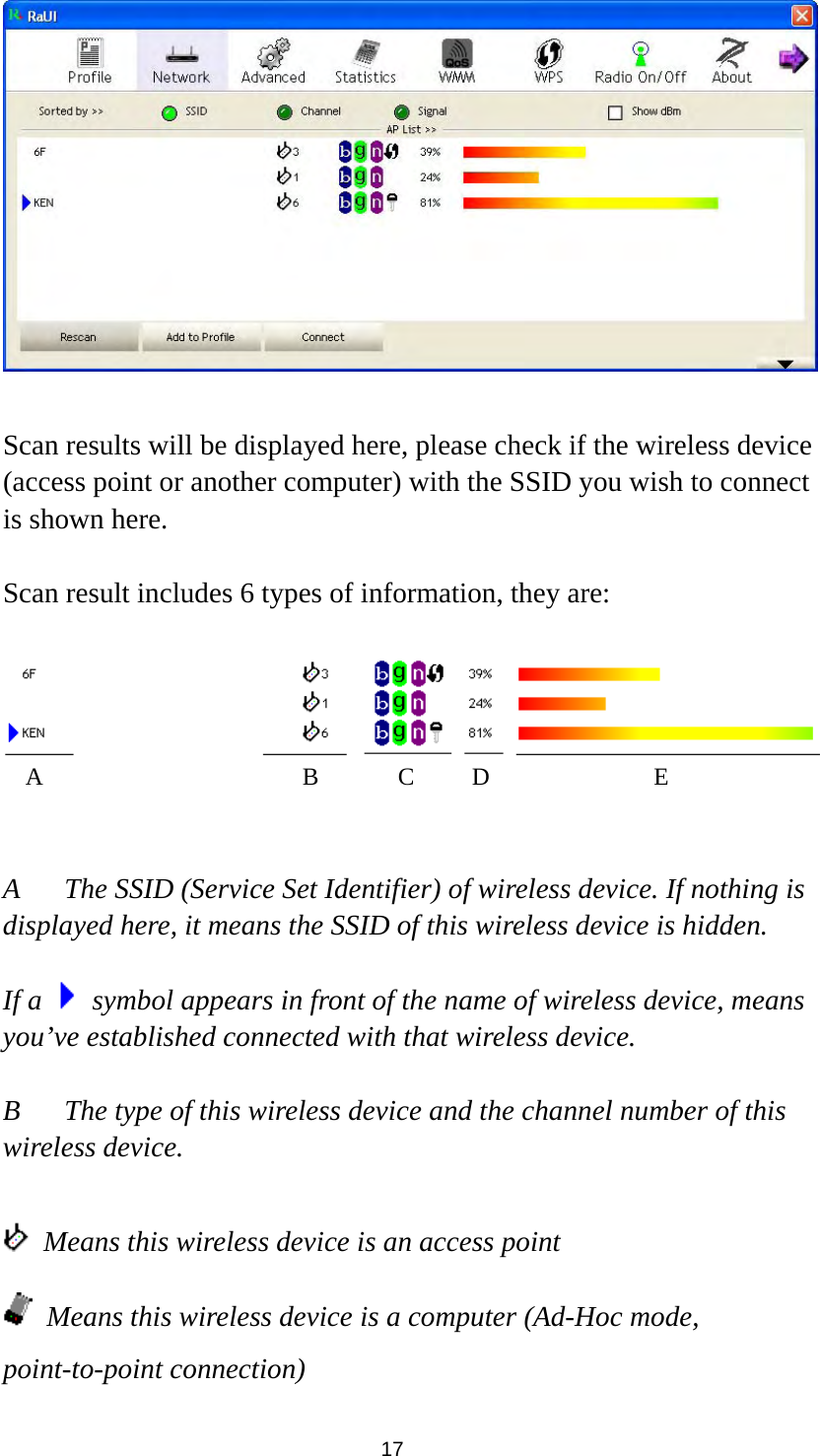  17   Scan results will be displayed here, please check if the wireless device (access point or another computer) with the SSID you wish to connect is shown here.  Scan result includes 6 types of information, they are:     A  The SSID (Service Set Identifier) of wireless device. If nothing is displayed here, it means the SSID of this wireless device is hidden.  If a    symbol appears in front of the name of wireless device, means you’ve established connected with that wireless device.  B  The type of this wireless device and the channel number of this wireless device.      Means this wireless device is an access point  Means this wireless device is a computer (Ad-Hoc mode, point-to-point connection) A B C D E 