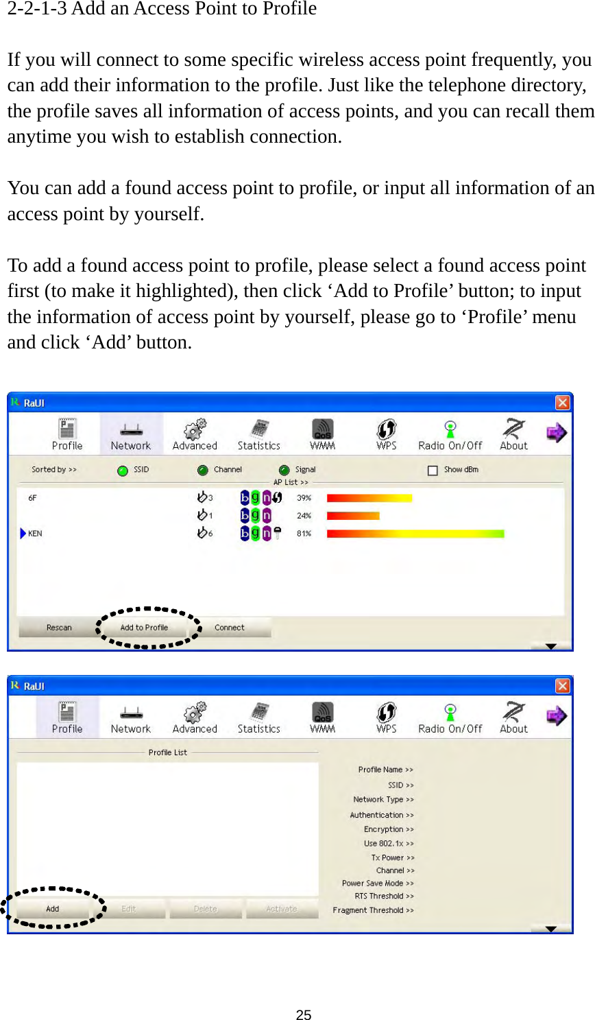  25 2-2-1-3 Add an Access Point to Profile  If you will connect to some specific wireless access point frequently, you can add their information to the profile. Just like the telephone directory, the profile saves all information of access points, and you can recall them anytime you wish to establish connection.  You can add a found access point to profile, or input all information of an access point by yourself.    To add a found access point to profile, please select a found access point first (to make it highlighted), then click ‘Add to Profile’ button; to input the information of access point by yourself, please go to ‘Profile’ menu and click ‘Add’ button.       