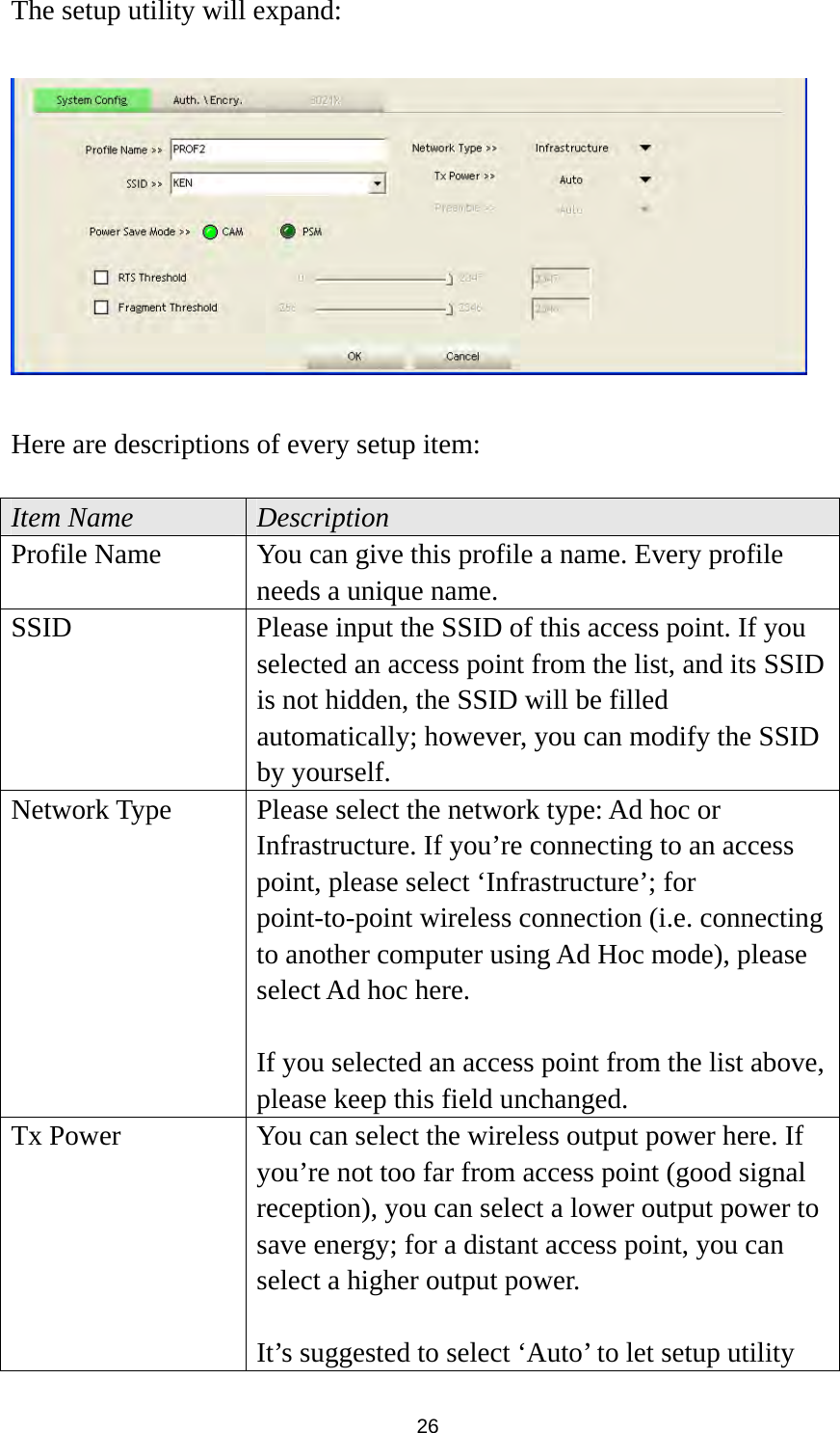  26 The setup utility will expand:    Here are descriptions of every setup item:  Item Name  Description Profile Name  You can give this profile a name. Every profile needs a unique name. SSID  Please input the SSID of this access point. If you selected an access point from the list, and its SSID is not hidden, the SSID will be filled automatically; however, you can modify the SSID by yourself. Network Type  Please select the network type: Ad hoc or Infrastructure. If you’re connecting to an access point, please select ‘Infrastructure’; for point-to-point wireless connection (i.e. connecting to another computer using Ad Hoc mode), please select Ad hoc here.  If you selected an access point from the list above, please keep this field unchanged. Tx Power  You can select the wireless output power here. If you’re not too far from access point (good signal reception), you can select a lower output power to save energy; for a distant access point, you can select a higher output power.    It’s suggested to select ‘Auto’ to let setup utility 
