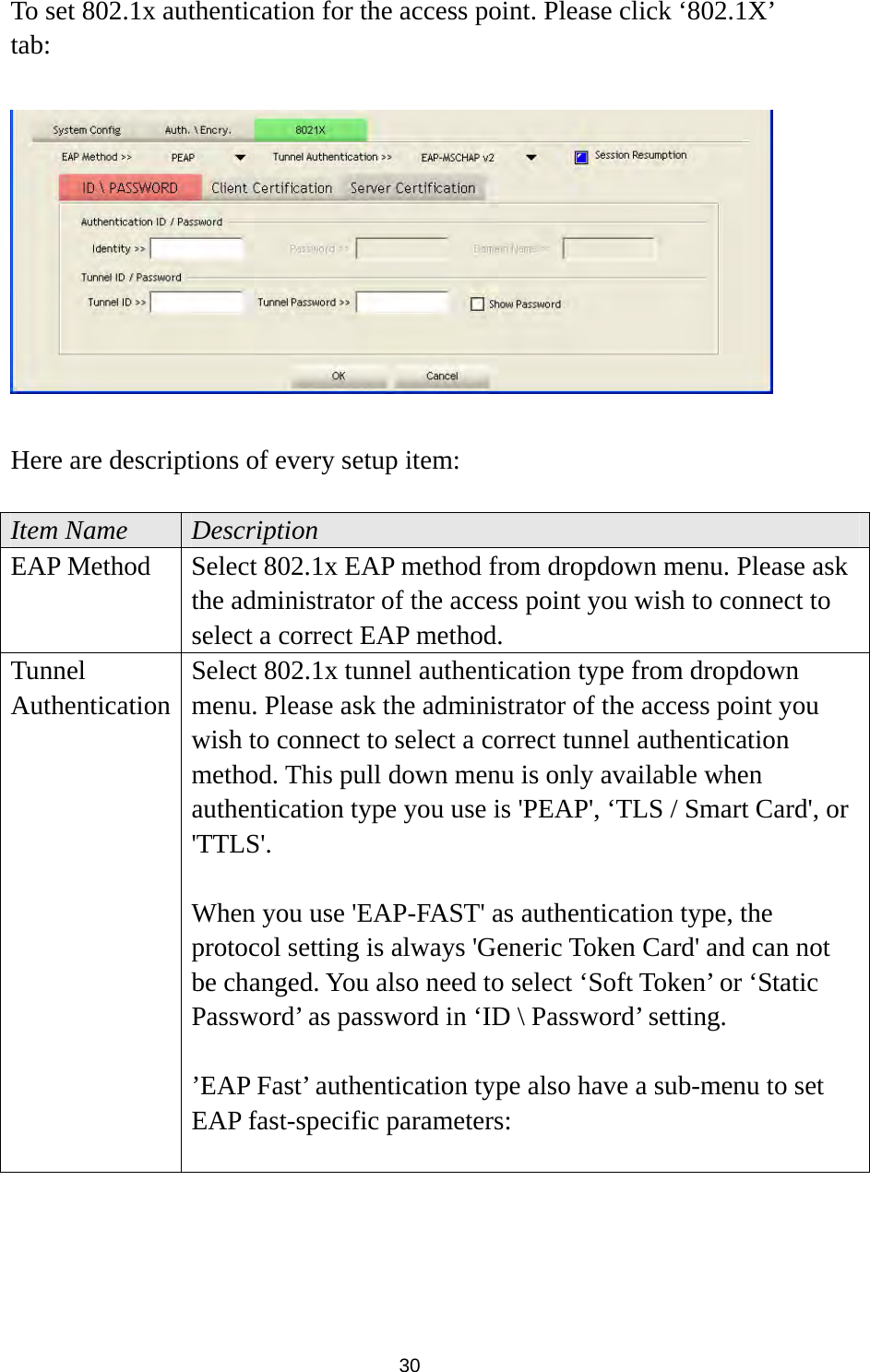  30 To set 802.1x authentication for the access point. Please click ‘802.1X’ tab:    Here are descriptions of every setup item:  Item Name  Description EAP Method  Select 802.1x EAP method from dropdown menu. Please ask the administrator of the access point you wish to connect to select a correct EAP method. Tunnel Authentication Select 802.1x tunnel authentication type from dropdown menu. Please ask the administrator of the access point you wish to connect to select a correct tunnel authentication method. This pull down menu is only available when authentication type you use is &apos;PEAP&apos;, ‘TLS / Smart Card&apos;, or &apos;TTLS&apos;.   When you use &apos;EAP-FAST&apos; as authentication type, the protocol setting is always &apos;Generic Token Card&apos; and can not be changed. You also need to select ‘Soft Token’ or ‘Static Password’ as password in ‘ID \ Password’ setting.  ’EAP Fast’ authentication type also have a sub-menu to set EAP fast-specific parameters:  