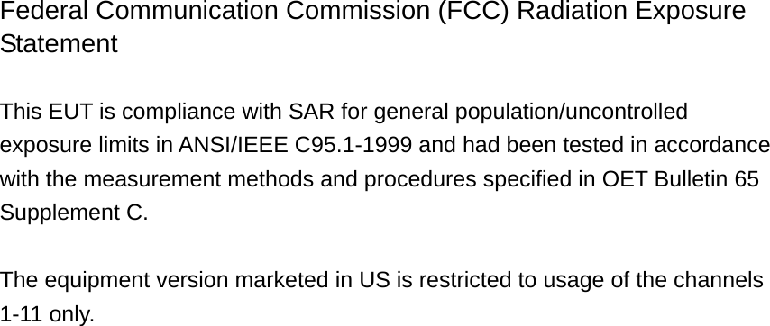 Federal Communication Commission (FCC) Radiation Exposure Statement  This EUT is compliance with SAR for general population/uncontrolled exposure limits in ANSI/IEEE C95.1-1999 and had been tested in accordance with the measurement methods and procedures specified in OET Bulletin 65 Supplement C.  The equipment version marketed in US is restricted to usage of the channels 1-11 only.                             
